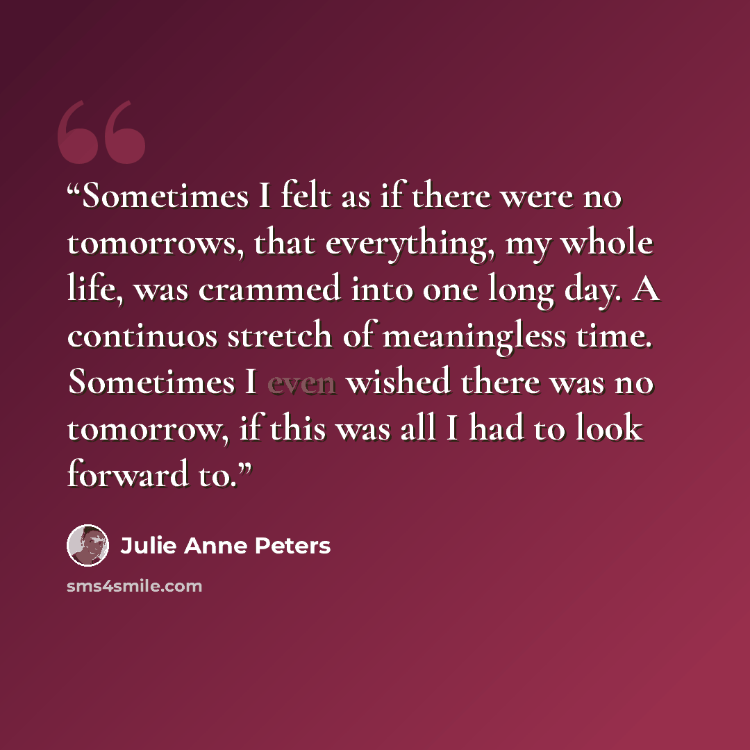 “Sometimes I felt as if there were no tomorrows, that everything, my whole life, was crammed into one long day. A continuos stretch of meaningless time. Sometimes I even wished there was no tomorrow, if this was all I had to look forward to.” quote by Julie Anne Peters