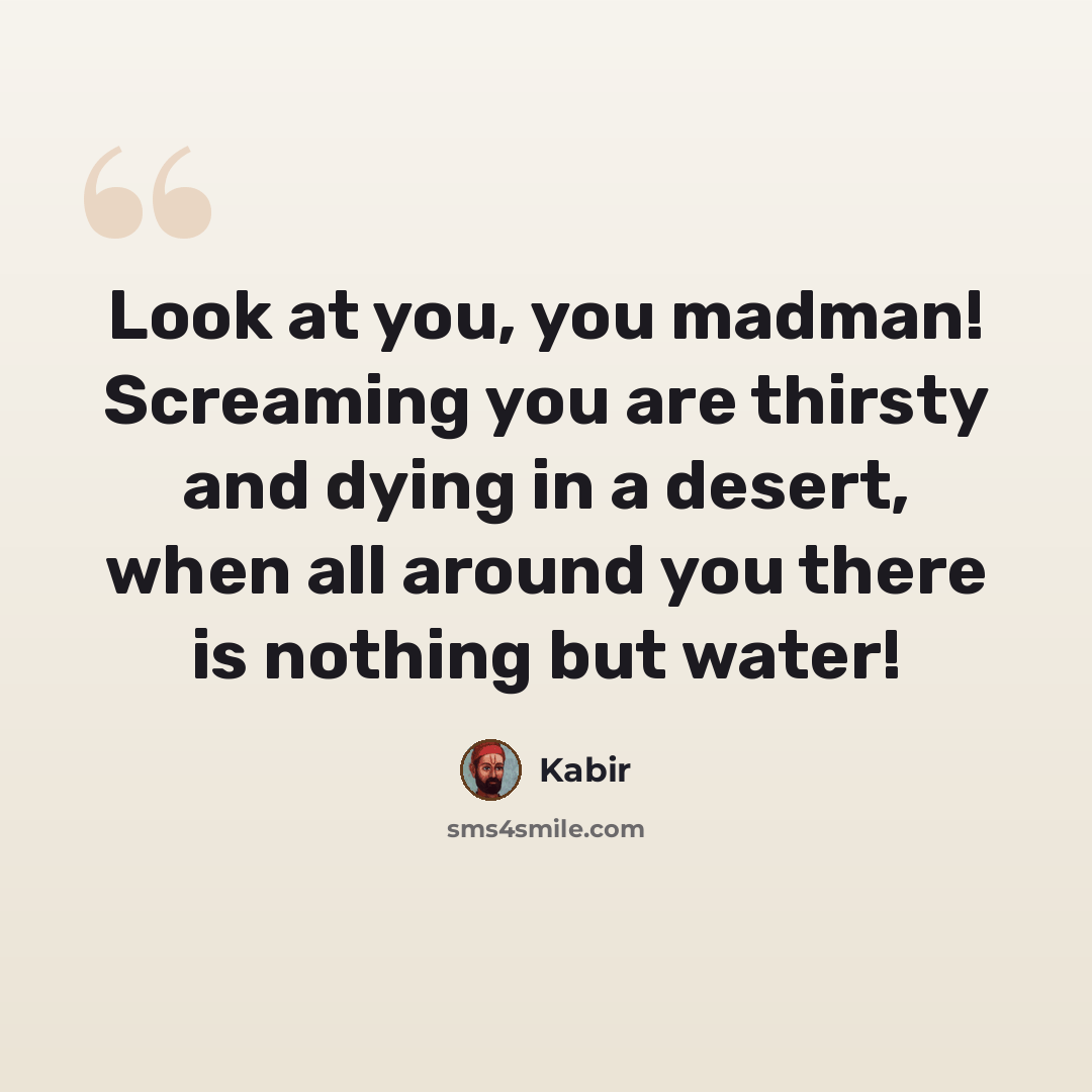 “Look at you, you madman! Screaming you are thirsty and dying in a desert, when all around you there is nothing but water!” quote by Kabir