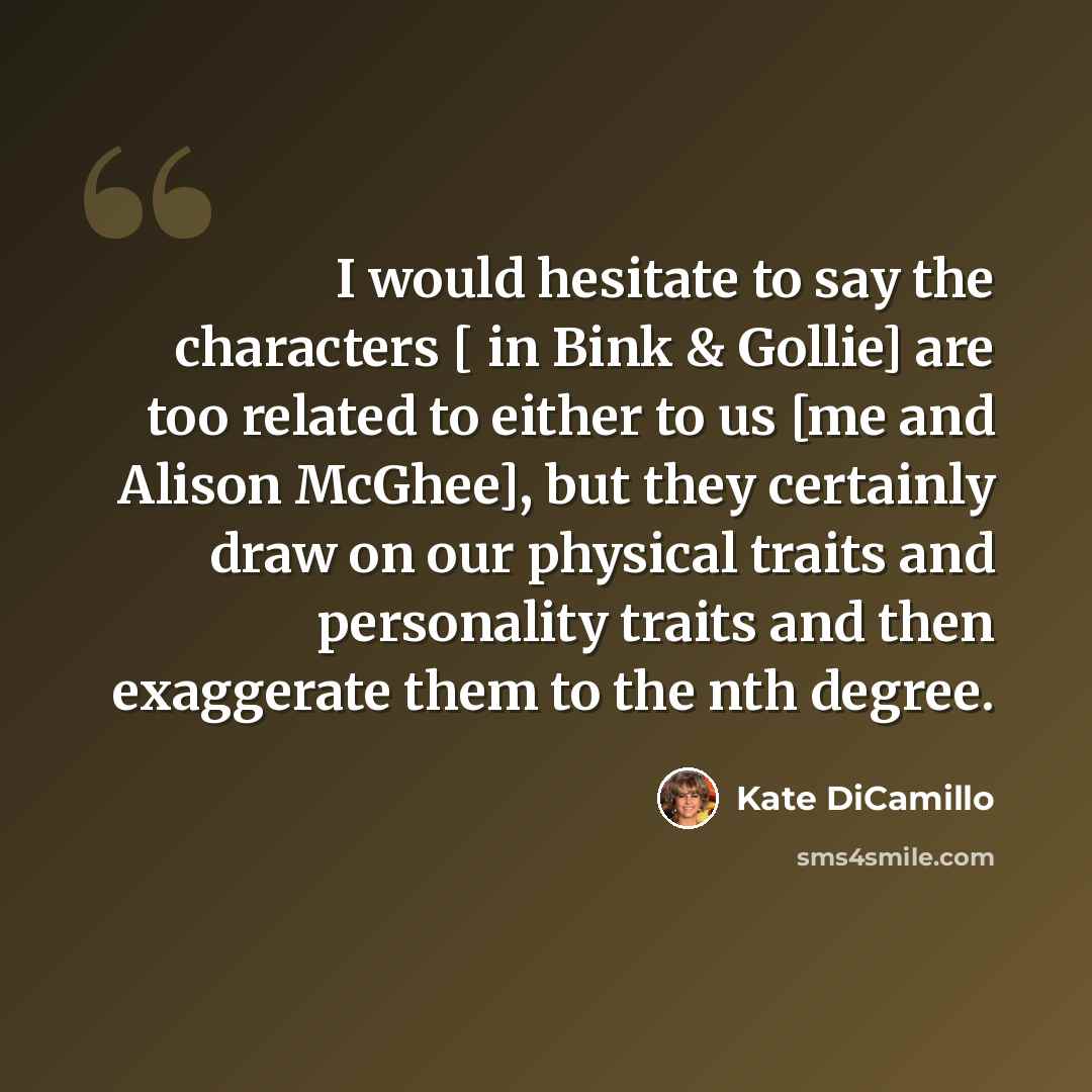 “I would hesitate to say the characters [ in Bink & Gollie] are too related to either to us [me and Alison McGhee], but they certainly draw on our physical traits and personality traits and then exaggerate them to the nth degree.” quote by Kate DiCamillo