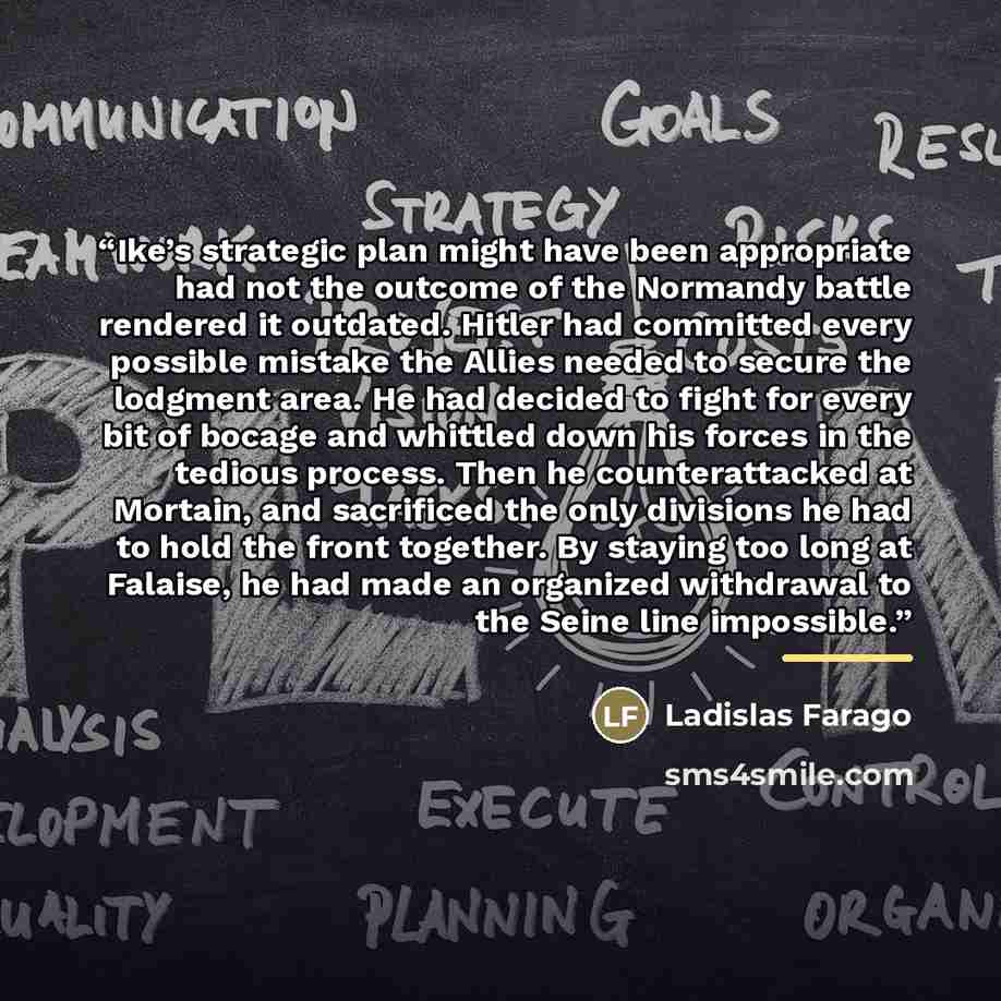 “Ike’s strategic plan might have been appropriate had not the outcome of the Normandy battle rendered it outdated. Hitler had committed every possible mistake the Allies needed to secure the lodgment area. He had decided to fight for every bit of bocage and whittled down his forces in the tedious…” quote by Ladislas Farago