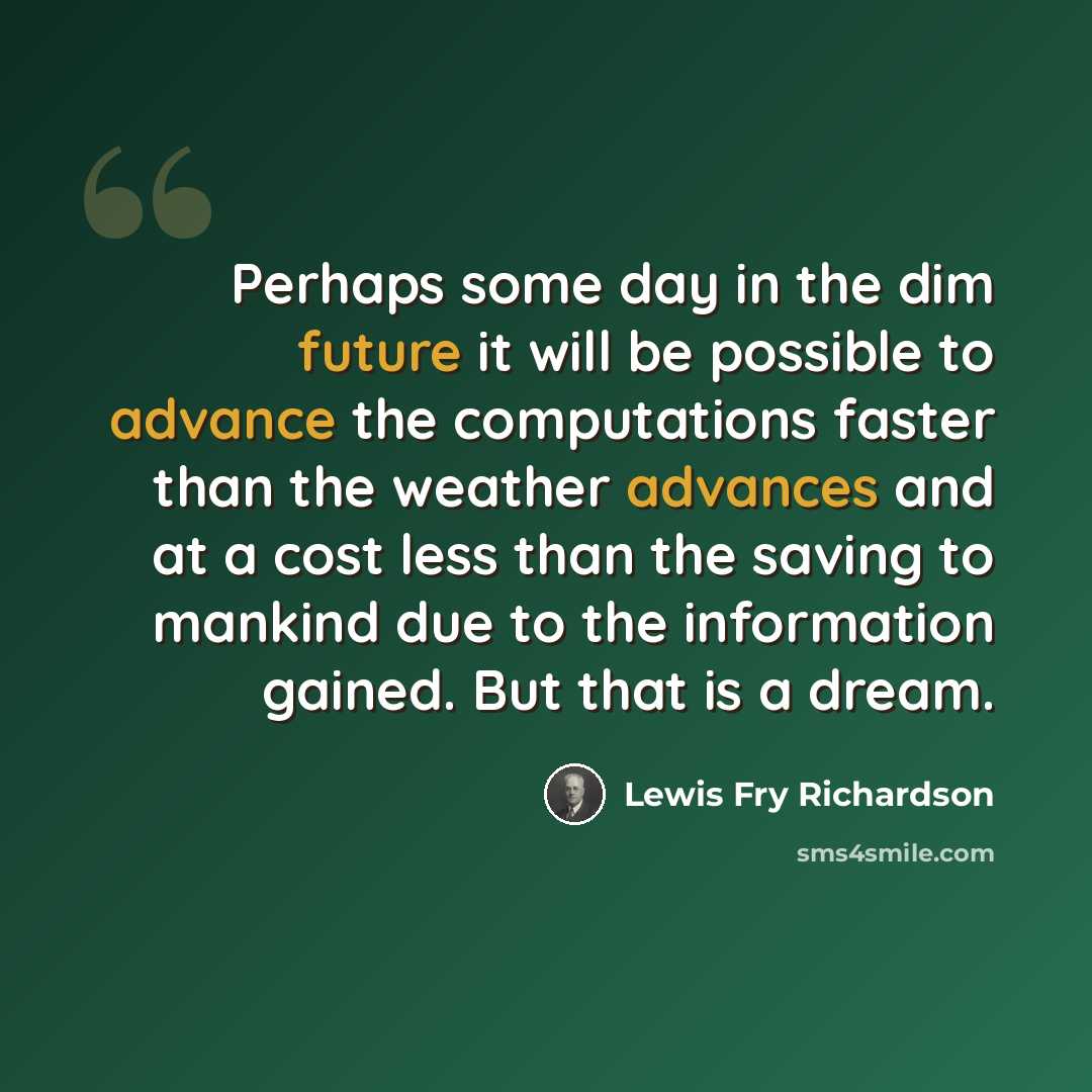 “Perhaps some day in the dim future it will be possible to advance the computations faster than the weather advances and at a cost less than the saving to mankind due to the information gained. But that is a dream.” quote by Lewis Fry Richardson