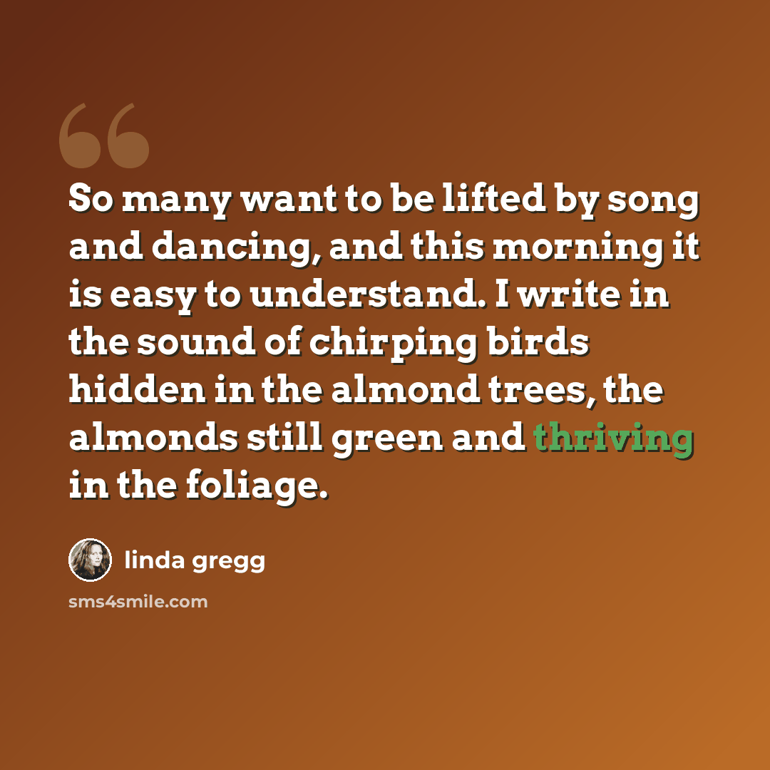 “So many want to be lifted by song and dancing, and this morning it is easy to understand. I write in the sound of chirping birds hidden in the almond trees, the almonds still green and thriving in the foliage.” quote by Linda Gregg