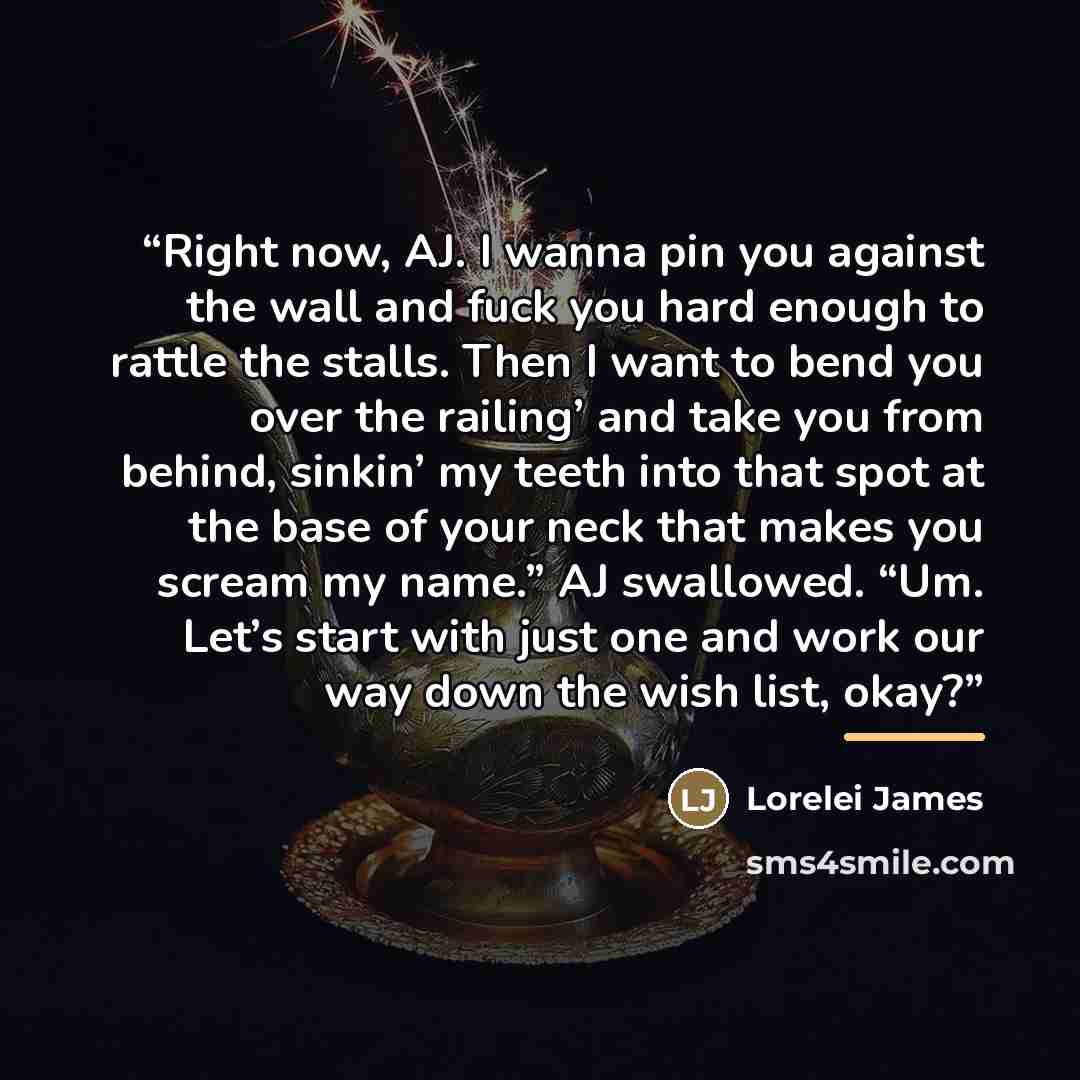 “Right now, AJ. I wanna pin you against the wall and fuck you hard enough to rattle the stalls. Then I want to bend you over the railing’ and take you from behind, sinkin’ my teeth into that spot at the base of your neck that makes you scream my name.” AJ swallowed. “Um. Let’s start with just one…” quote by Lorelei James