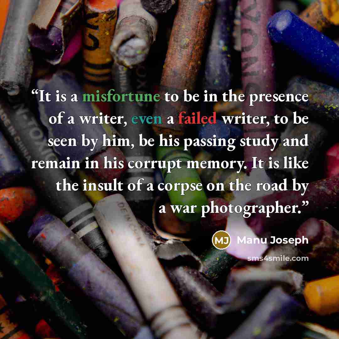 “It is a misfortune to be in the presence of a writer, even a failed writer, to be seen by him, be his passing study and remain in his corrupt memory. It is like the insult of a corpse on the road by a war photographer.” quote by Manu Joseph