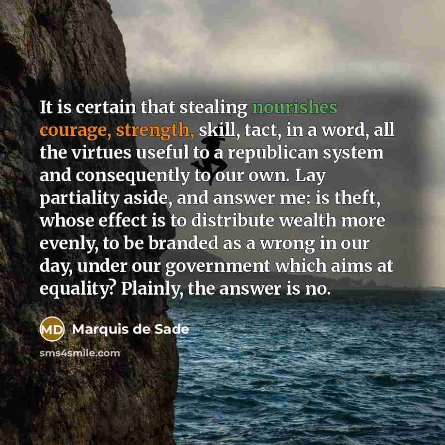 “It is certain that stealing nourishes courage, strength, skill, tact, in a word, all the virtues useful to a republican system and consequently to our own. Lay partiality aside, and answer me: is theft, whose effect is to distribute wealth more evenly, to be branded as a wrong in our day, under…” quote by Marquis de Sade