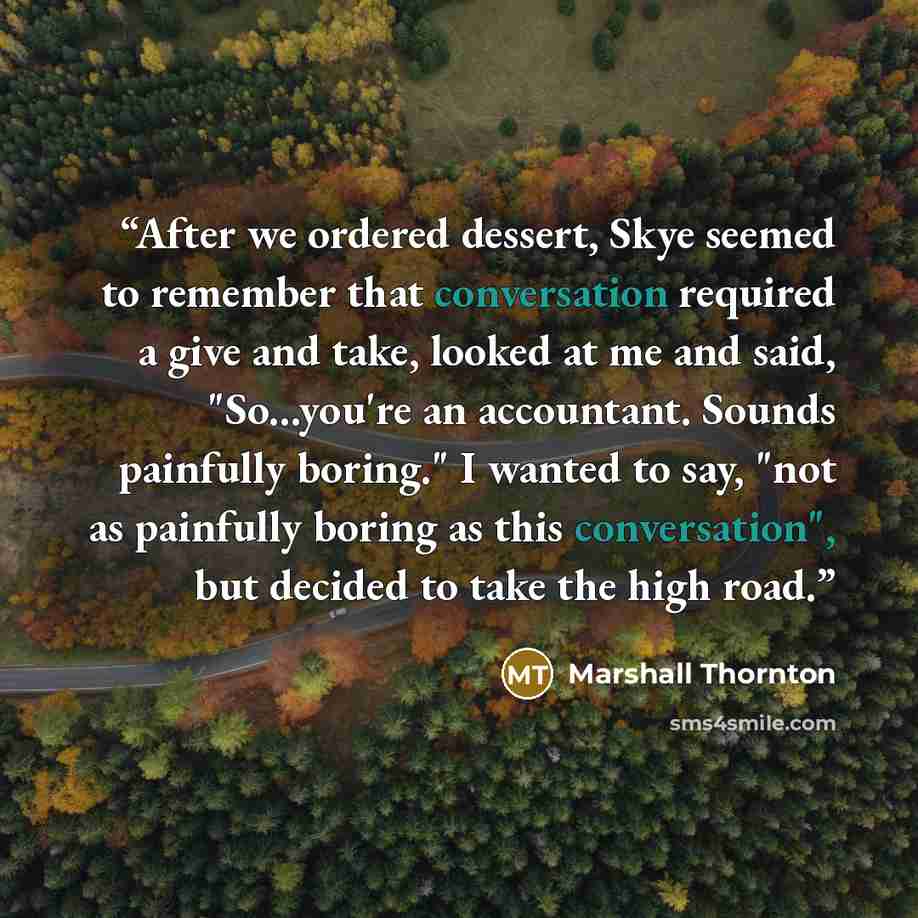 “After we ordered dessert, Skye seemed to remember that conversation required a give and take, looked at me and said, "So...you're an accountant. Sounds painfully boring." I wanted to say, "not as painfully boring as this conversation", but decided to take the high road.” quote by Marshall Thornton
