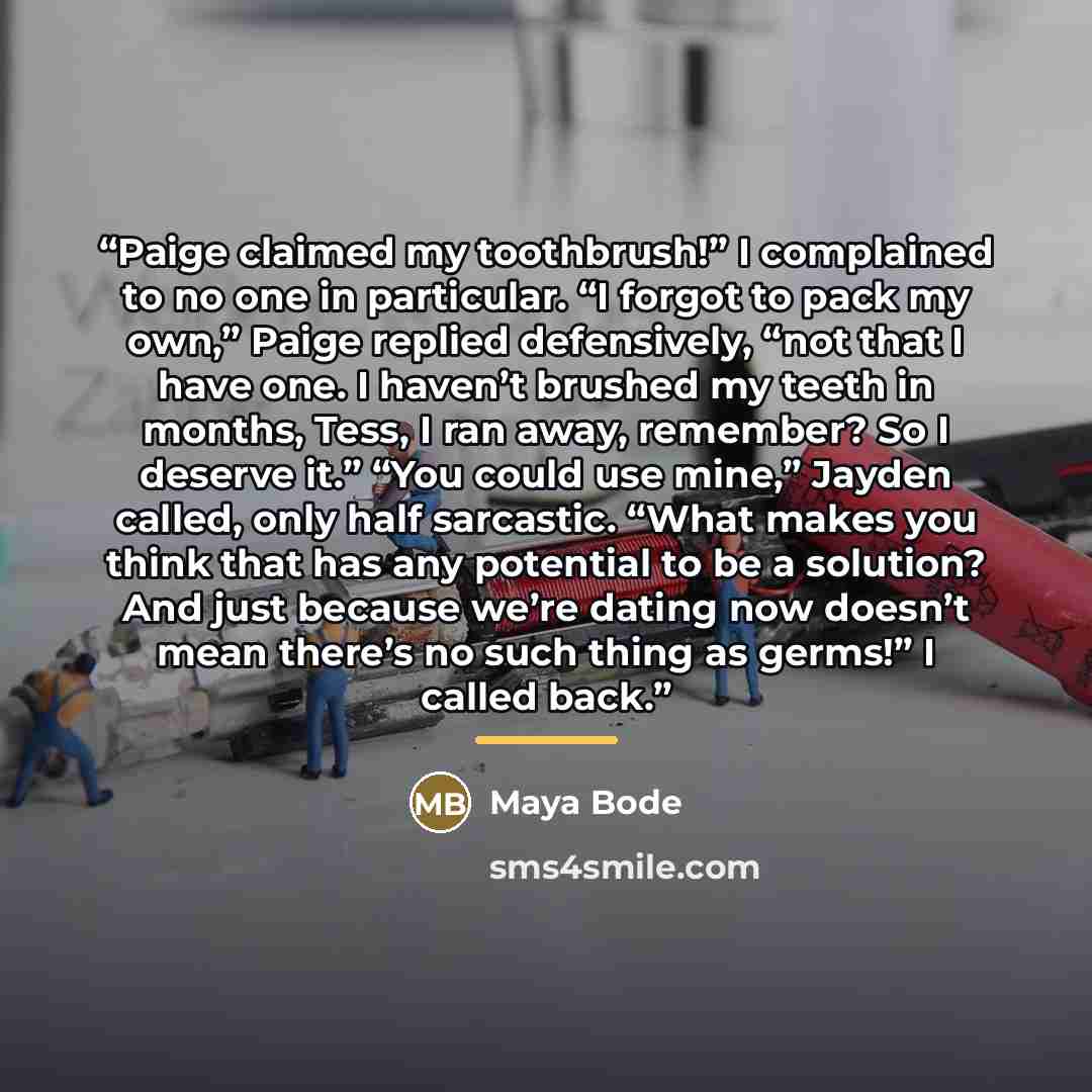“Paige claimed my toothbrush!” I complained to no one in particular. “I forgot to pack my own,” Paige replied defensively, “not that I have one. I haven’t brushed my teeth in months, Tess, I ran away, remember? So I deserve it.” “You could use mine,” Jayden called, only half sarcastic. “What makes…” quote by Maya Bode