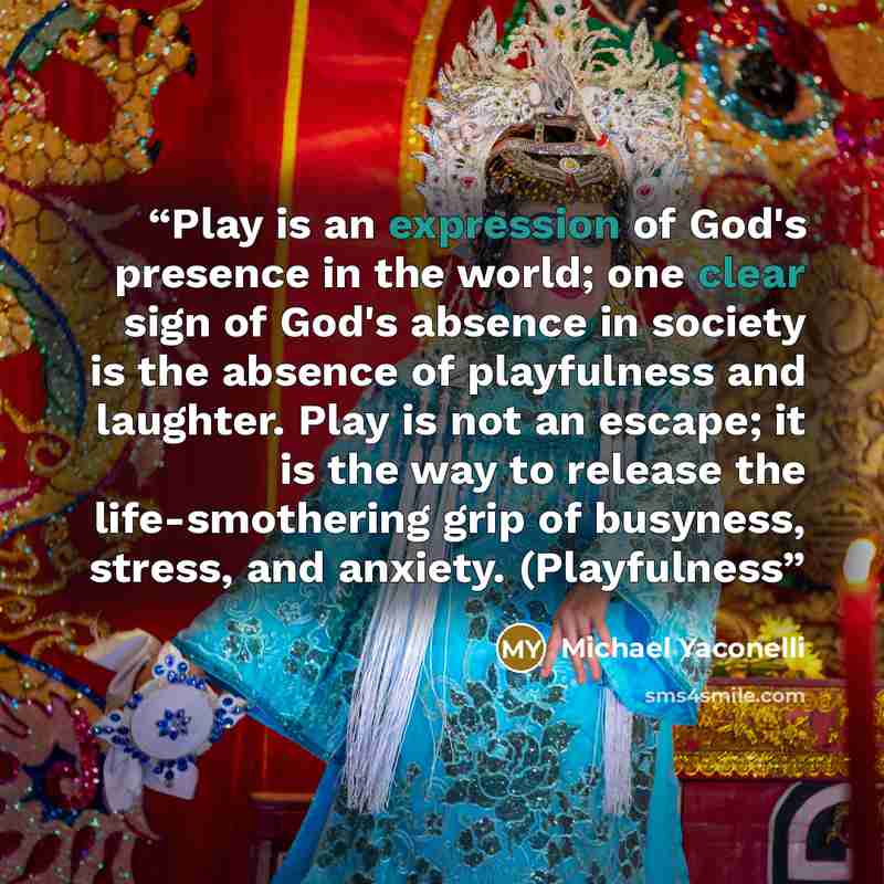 “Play is an expression of God's presence in the world; one clear sign of God's absence in society is the absence of playfulness and laughter. Play is not an escape; it is the way to release the life-smothering grip of busyness, stress, and anxiety. (Playfulness” quote by Michael Yaconelli