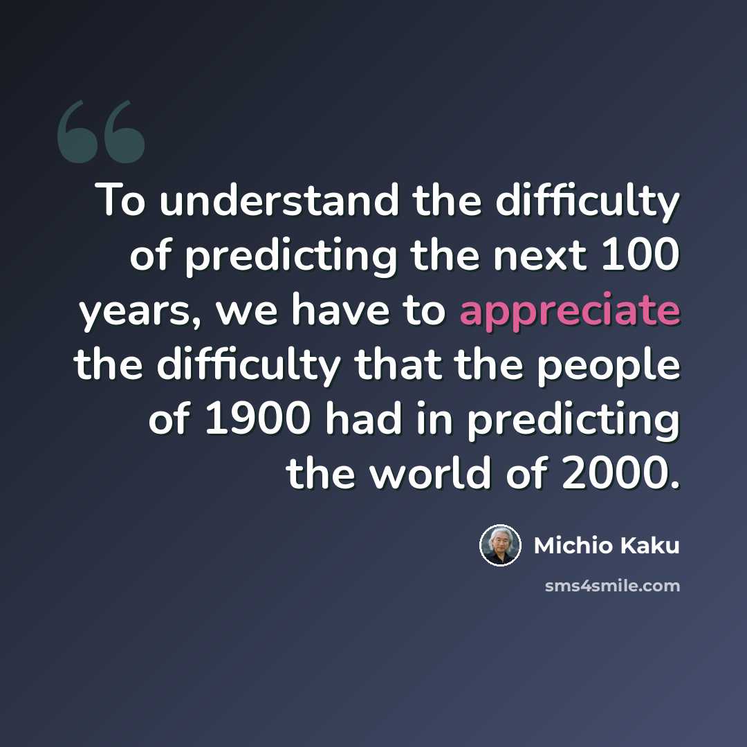 “To understand the difficulty of predicting the next 100 years, we have to appreciate the difficulty that the people of 1900 had in predicting the world of 2000.” quote by Michio Kaku