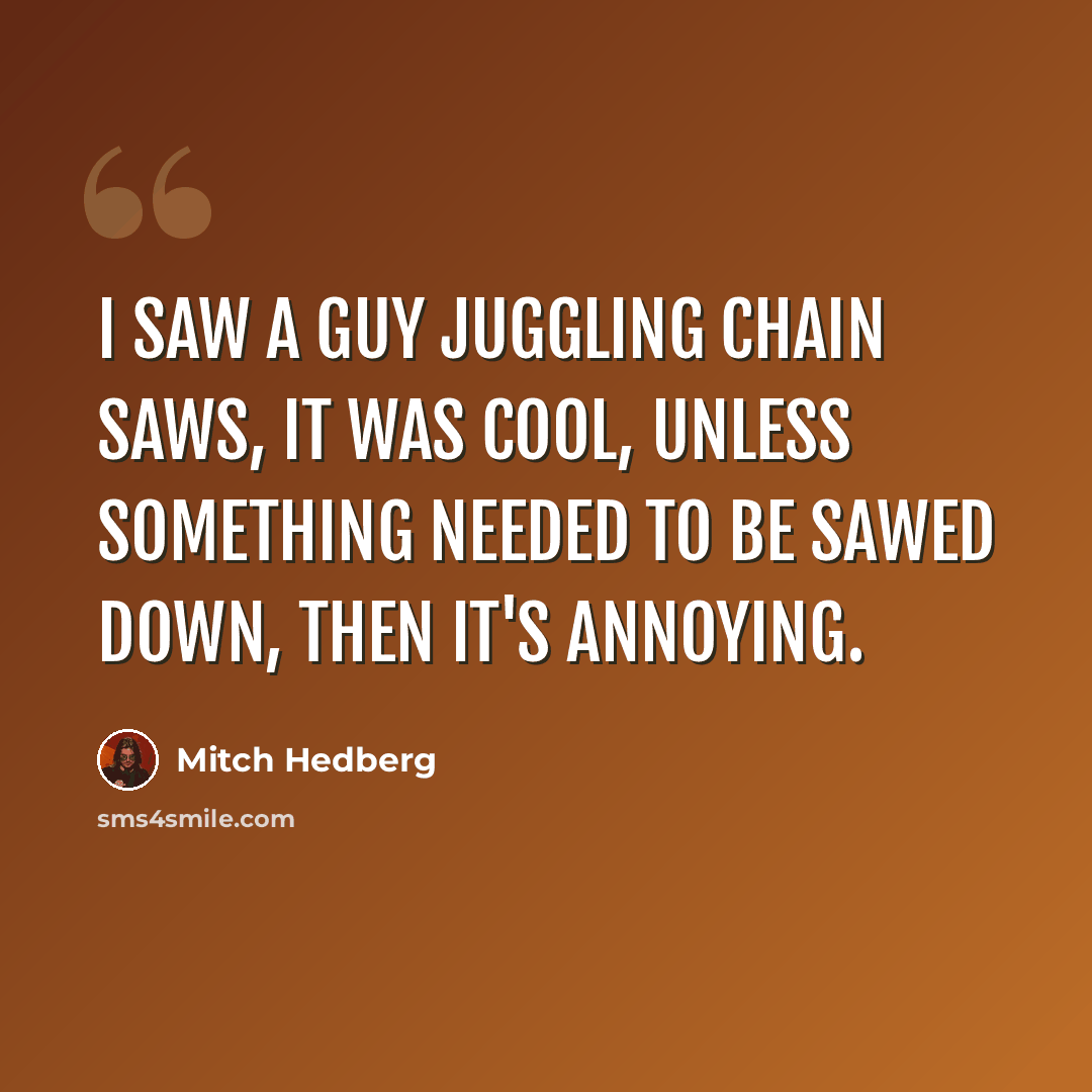 “I saw a guy juggling chain saws, it was cool, unless something needed to be sawed down, then it's annoying.” quote by Mitch Hedberg