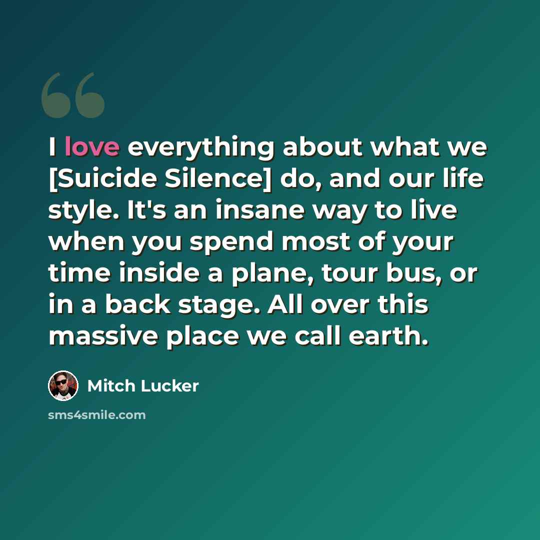 “I love everything about what we [Suicide Silence] do, and our life style. It's an insane way to live when you spend most of your time inside a plane, tour bus, or in a back stage. All over this massive place we call earth.” quote by Mitch Lucker
