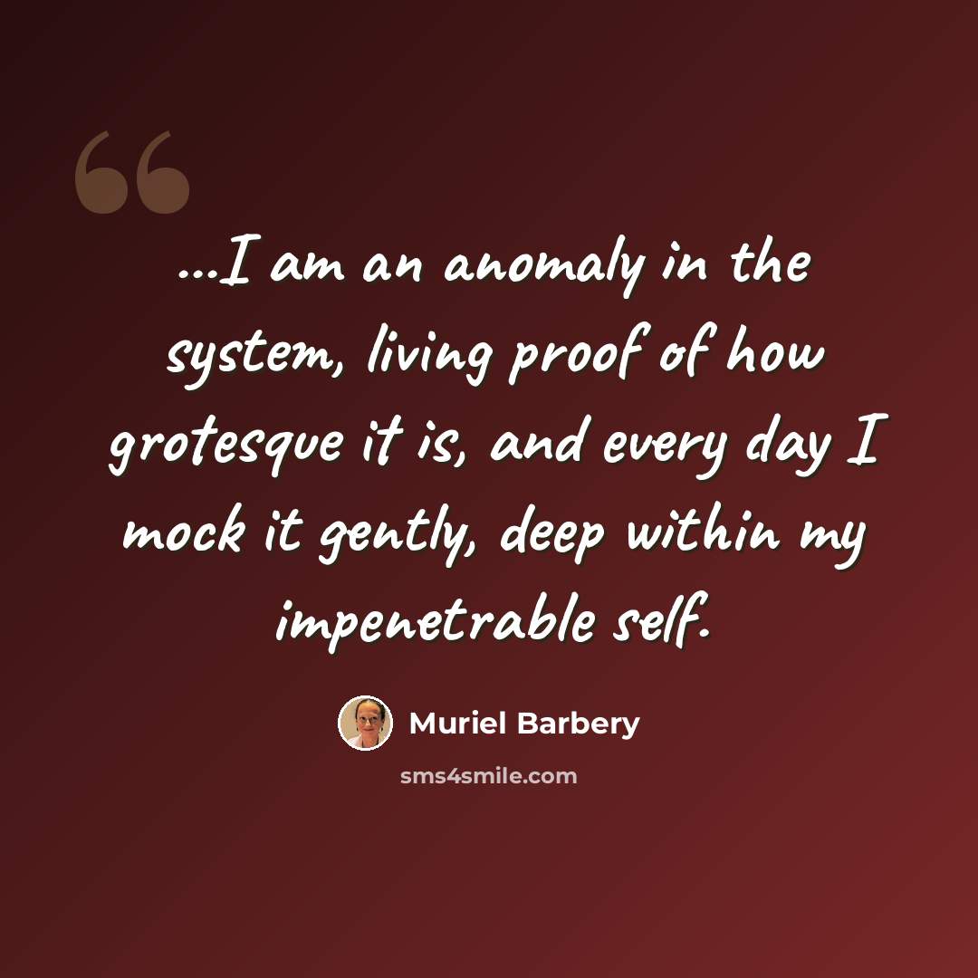 “...I am an anomaly in the system, living proof of how grotesque it is, and every day I mock it gently, deep within my impenetrable self.” quote by Muriel Barbery