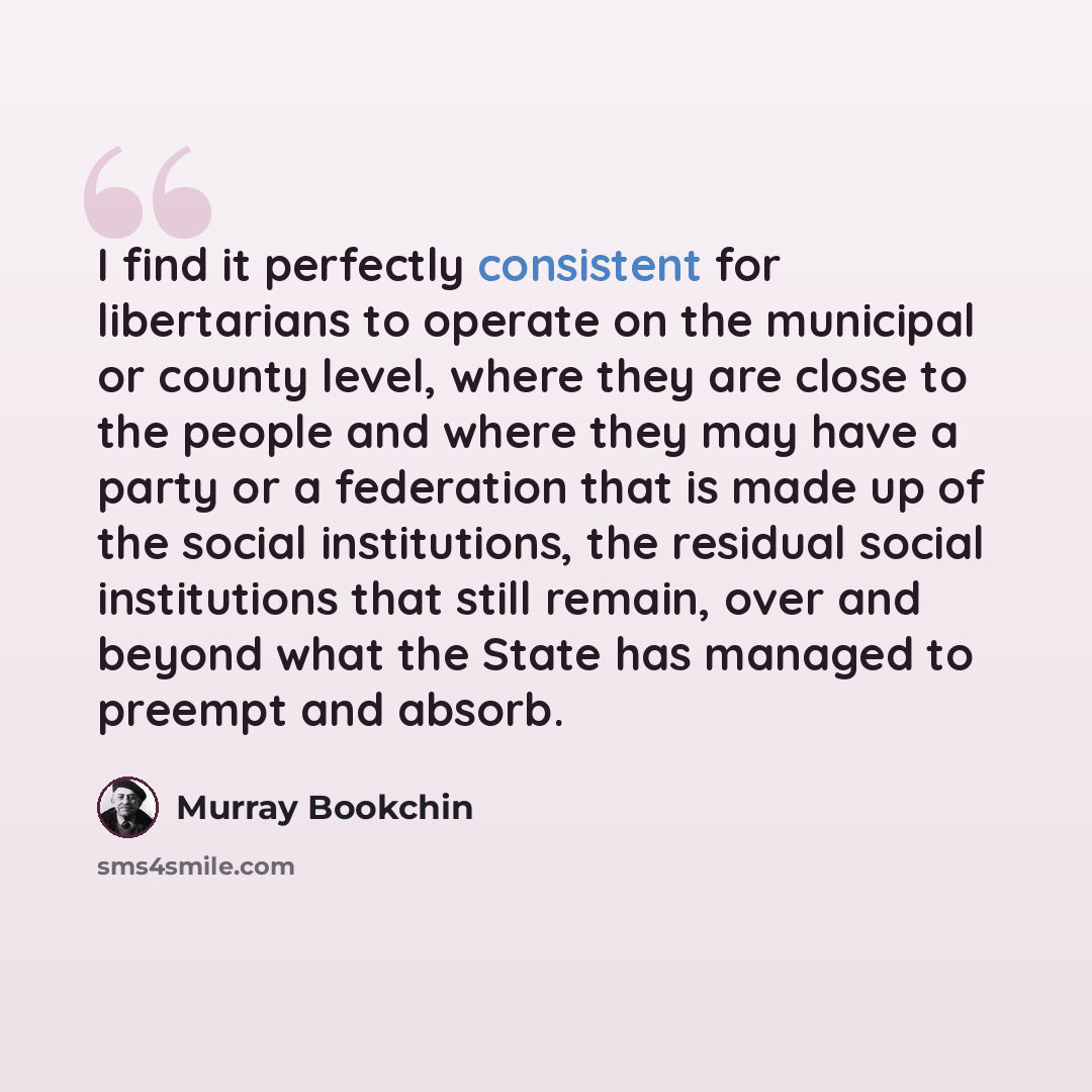 “I find it perfectly consistent for libertarians to operate on the municipal or county level, where they are close to the people and where they may have a party or a federation that is made up of the social institutions, the residual social institutions that still remain, over and beyond what the…” quote by Murray Bookchin