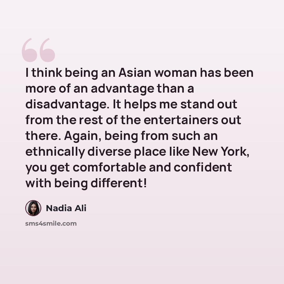 “I think being an Asian woman has been more of an advantage than a disadvantage. It helps me stand out from the rest of the entertainers out there. Again, being from such an ethnically diverse place like New York, you get comfortable and confident with being different!” quote by Nadia Ali