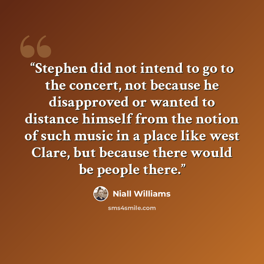“Stephen did not intend to go to the concert, not because he disapproved or wanted to distance himself from the notion of such music in a place like west Clare, but because there would be people there.” quote by Niall Williams