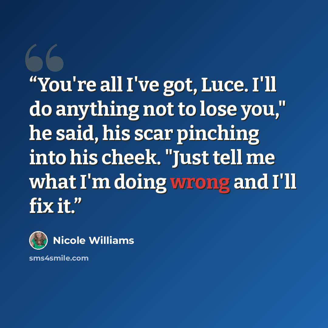 “You're all I've got, Luce. I'll do anything not to lose you," he said, his scar pinching into his cheek. "Just tell me what I'm doing wrong and I'll fix it.” quote by Nicole Williams