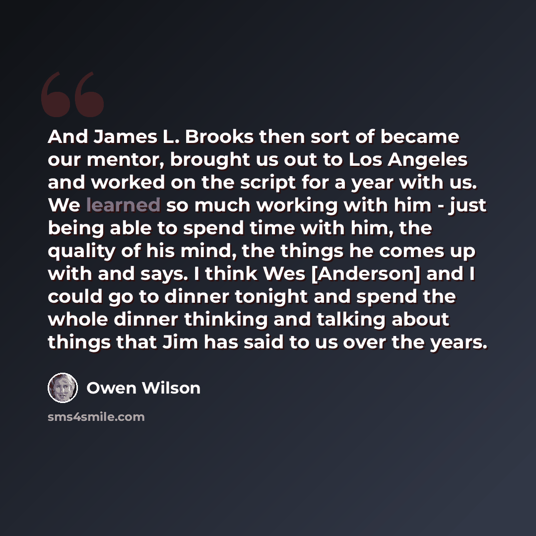 “And James L. Brooks then sort of became our mentor, brought us out to Los Angeles and worked on the script for a year with us. We learned so much working with him - just being able to spend time with him, the quality of his mind, the things he comes up with and says. I think Wes [Anderson] and I…” quote by Owen Wilson