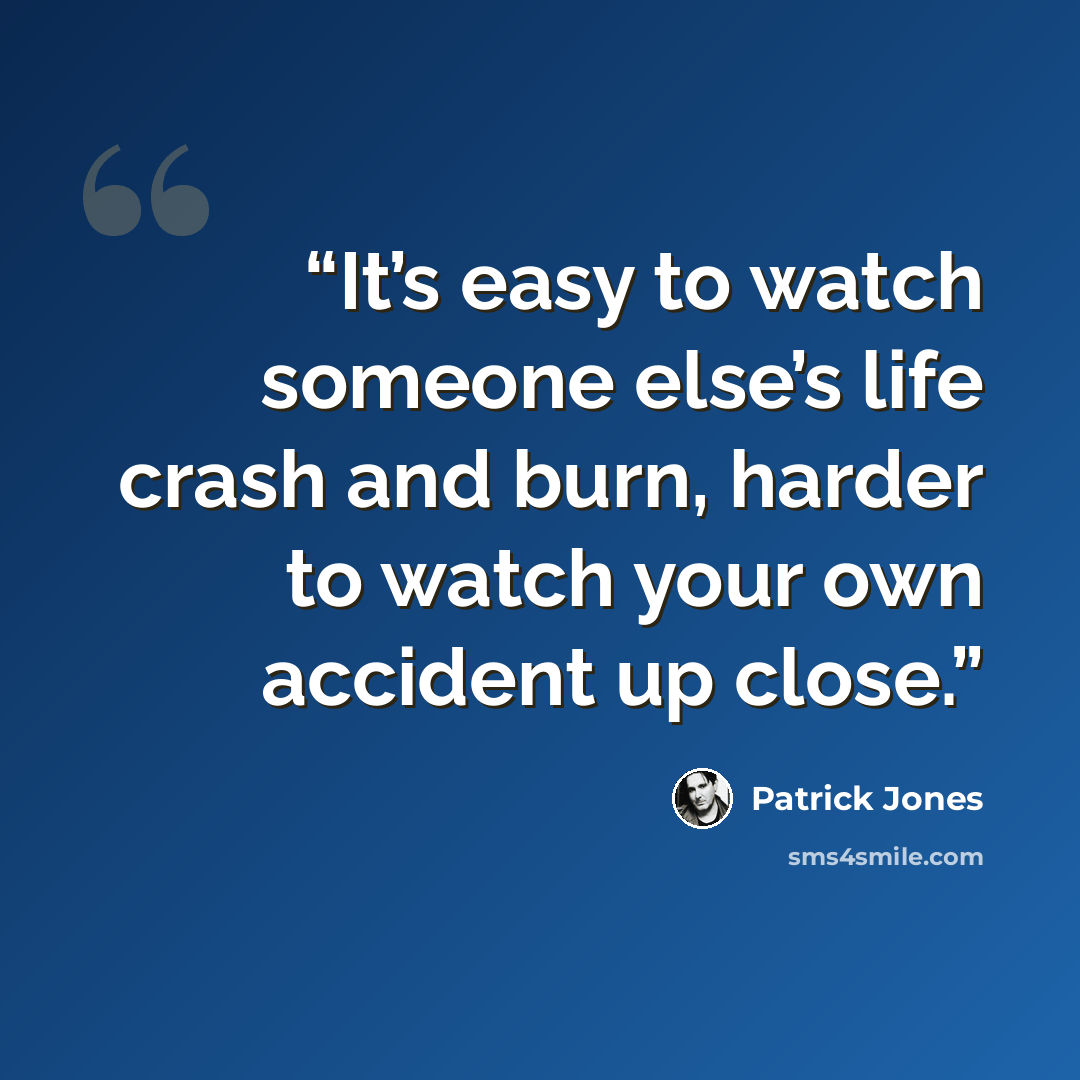 “It’s easy to watch someone else’s life crash and burn, harder to watch your own accident up close.” quote by Patrick Jones