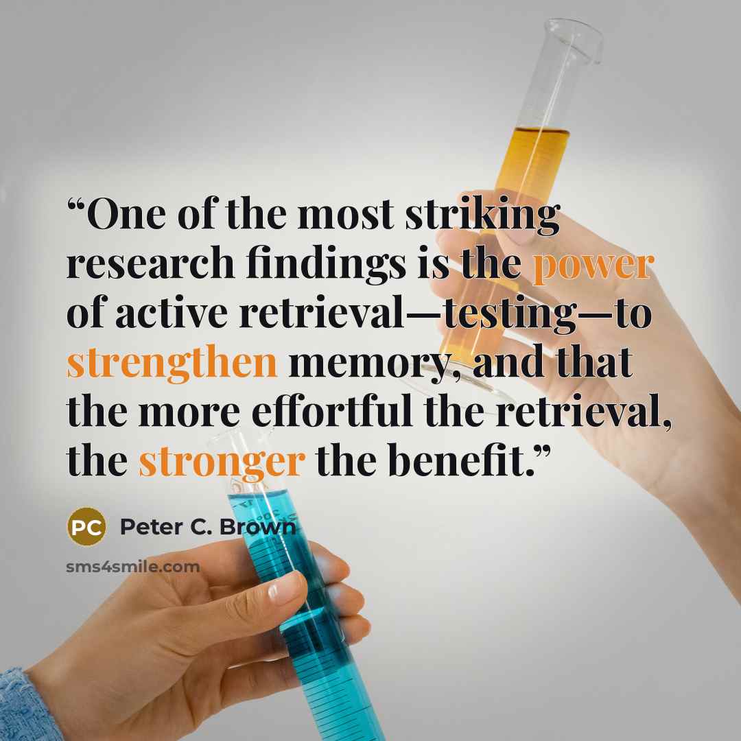 “One of the most striking research findings is the power of active retrieval—testing—to strengthen memory, and that the more effortful the retrieval, the stronger the benefit.” quote by Peter C. Brown
