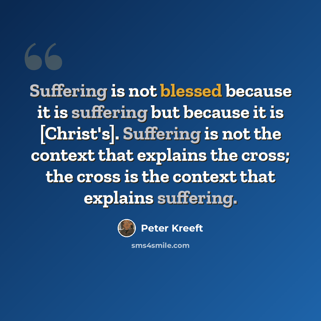 “Suffering is not blessed because it is suffering but because it is [Christ's]. Suffering is not the context that explains the cross; the cross is the context that explains suffering.” quote by Peter Kreeft