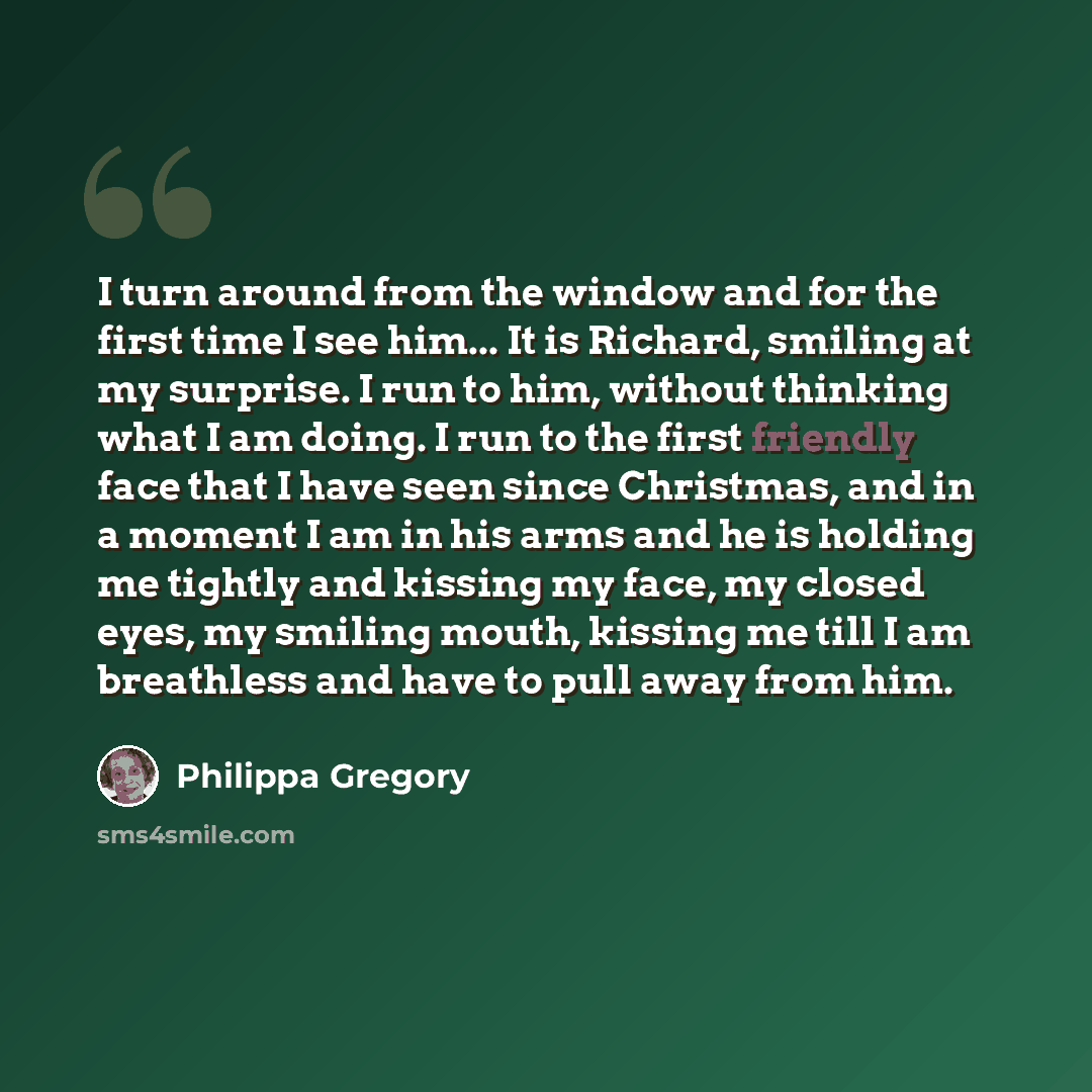 “I turn around from the window and for the first time I see him... It is Richard, smiling at my surprise. I run to him, without thinking what I am doing. I run to the first friendly face that I have seen since Christmas, and in a moment I am in his arms and he is holding me tightly and kissing my…” quote by Philippa Gregory