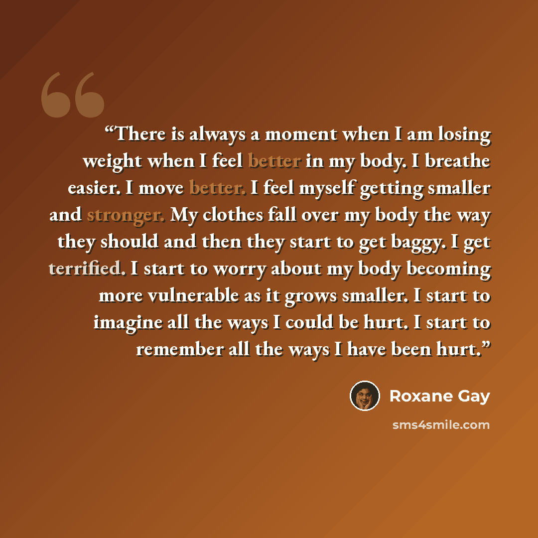 “There is always a moment when I am losing weight when I feel better in my body. I breathe easier. I move better. I feel myself getting smaller and stronger. My clothes fall over my body the way they should and then they start to get baggy. I get terrified. I start to worry about my body becoming…” quote by Roxane Gay