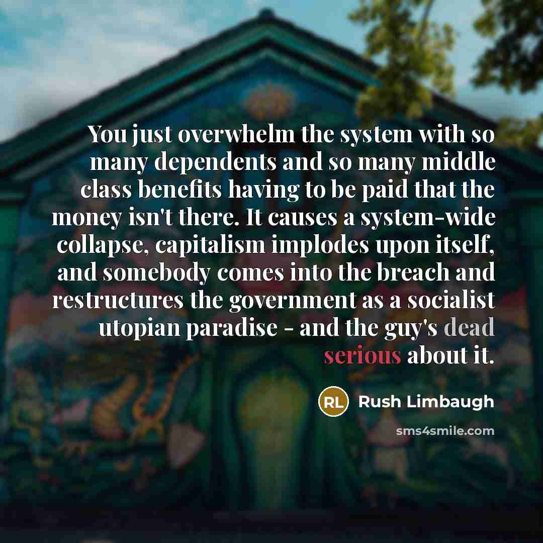 “You just overwhelm the system with so many dependents and so many middle class benefits having to be paid that the money isn't there. It causes a system-wide collapse, capitalism implodes upon itself, and somebody comes into the breach and restructures the government as a socialist utopian…” quote by Rush Limbaugh