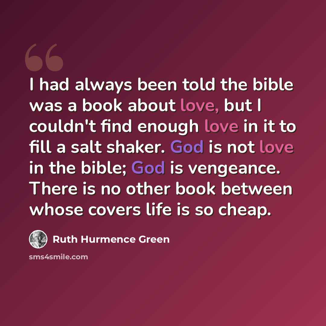 “I had always been told the bible was a book about love, but I couldn't find enough love in it to fill a salt shaker. God is not love in the bible; God is vengeance. There is no other book between whose covers life is so cheap.” quote by Ruth Hurmence Green