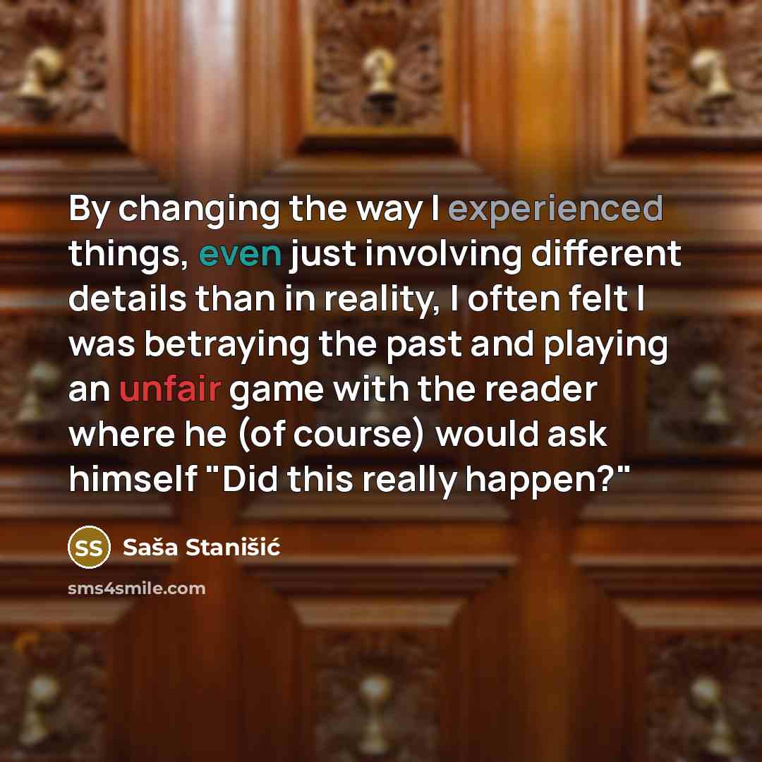 “By changing the way I experienced things, even just involving different details than in reality, I often felt I was betraying the past and playing an unfair game with the reader where he (of course) would ask himself "Did this really happen?"” quote by Sasa Stanisic