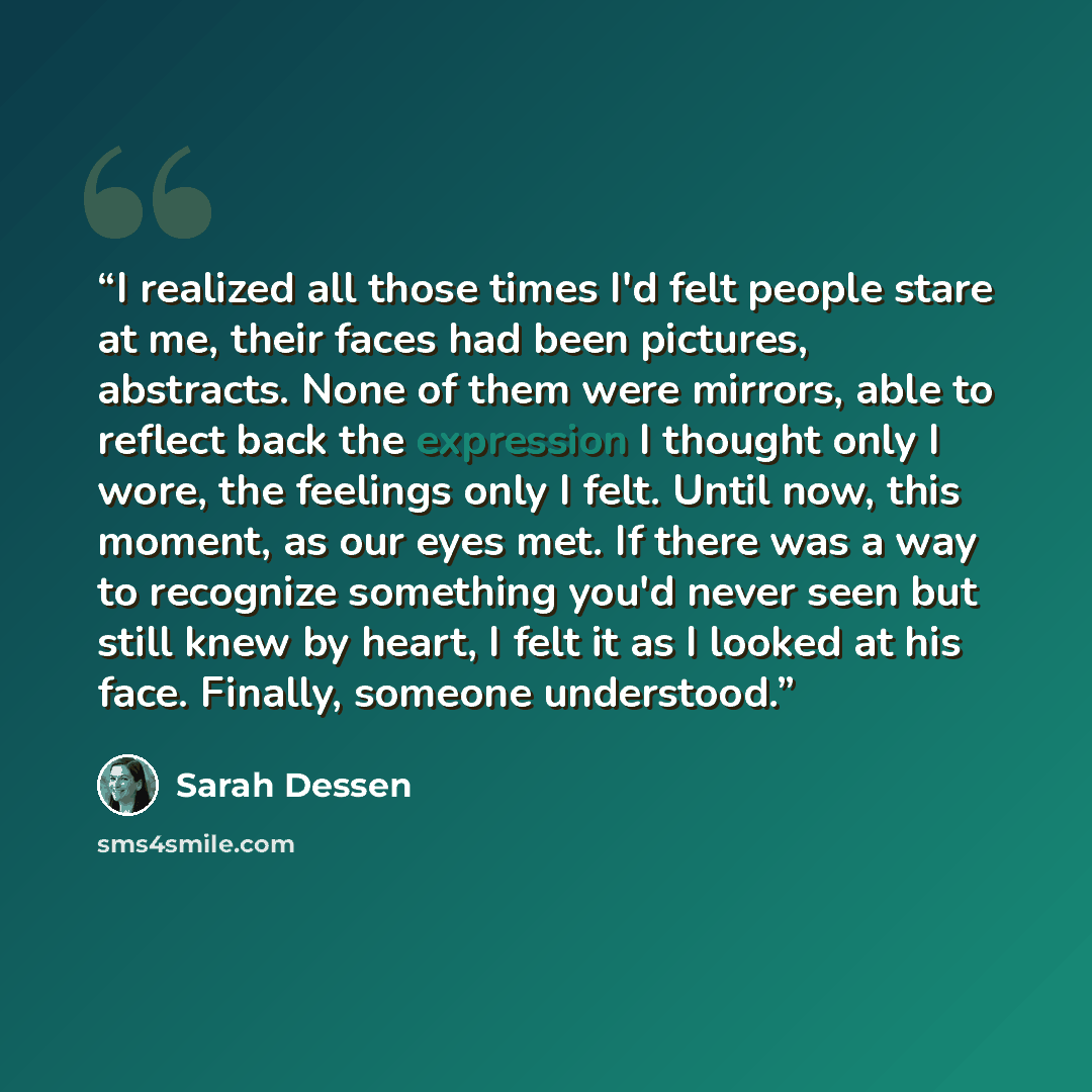 “I realized all those times I'd felt people stare at me, their faces had been pictures, abstracts. None of them were mirrors, able to reflect back the expression I thought only I wore, the feelings only I felt. Until now, this moment, as our eyes met. If there was a way to recognize something you'd…” quote by Sarah Dessen
