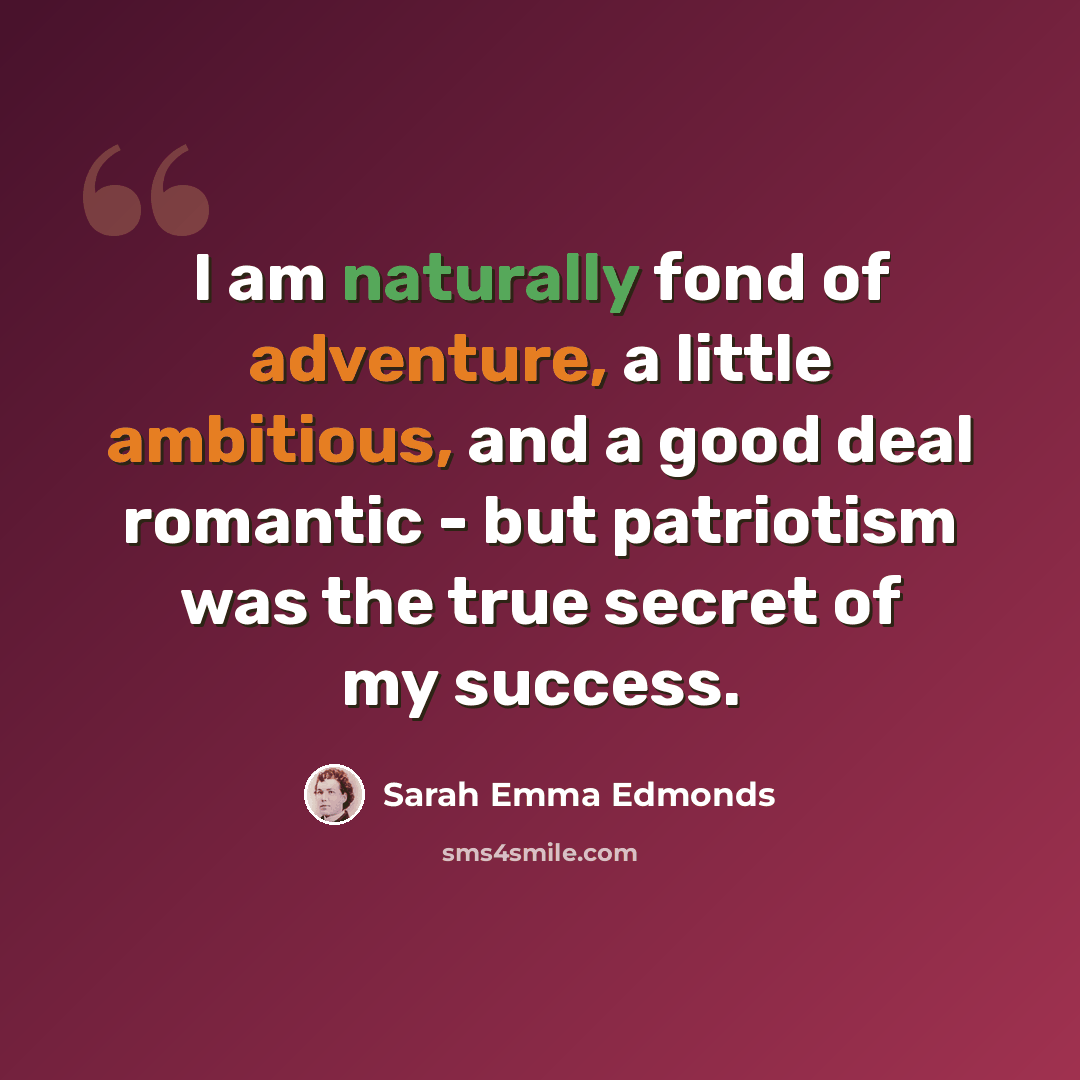 “I am naturally fond of adventure, a little ambitious, and a good deal romantic - but patriotism was the true secret of my success.” quote by Sarah Emma Edmonds