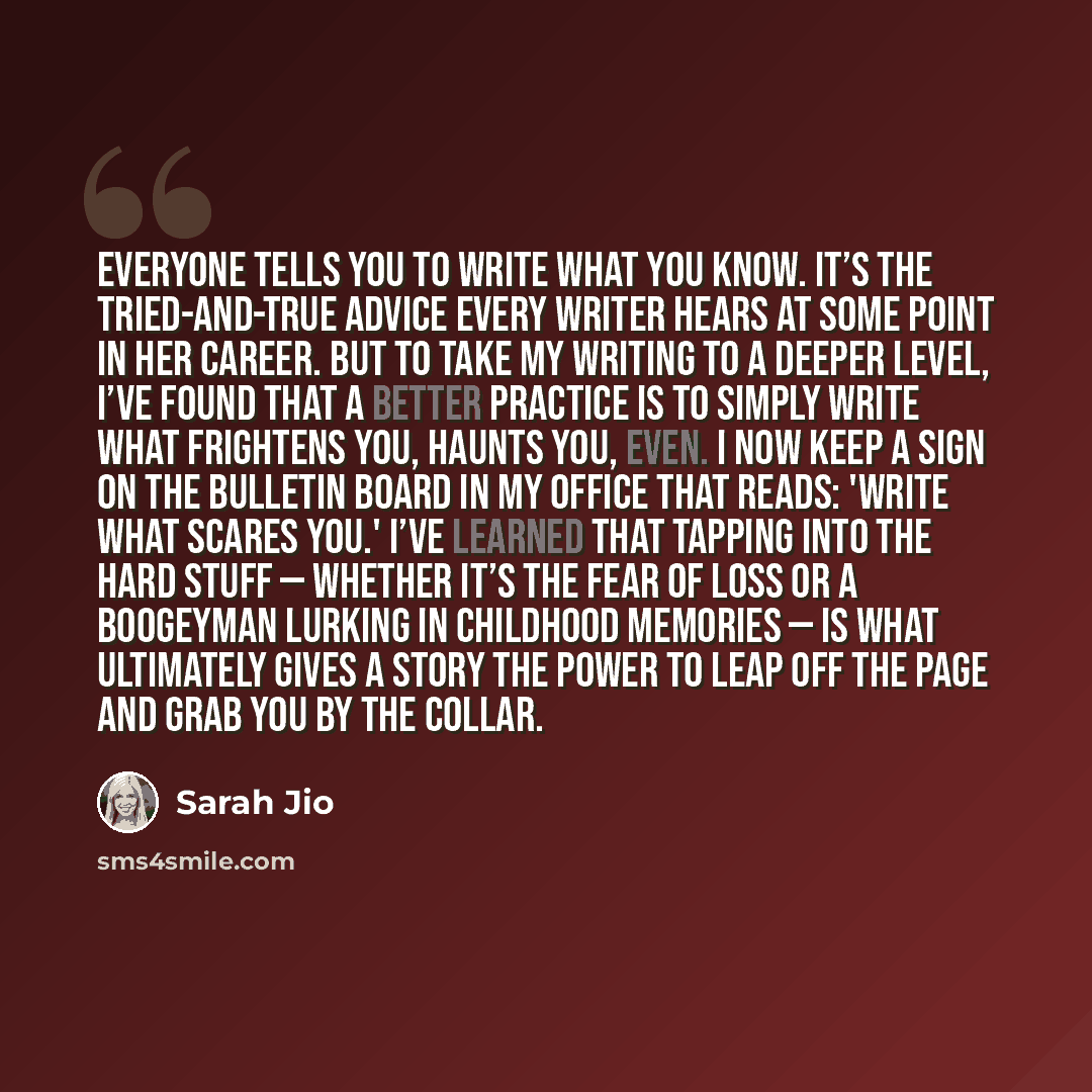 “Everyone tells you to write what you know. It’s the tried-and-true advice every writer hears at some point in her career. But to take my writing to a deeper level, I’ve found that a better practice is to simply write what frightens you, haunts you, even. I now keep a sign on the bulletin board in…” quote by Sarah Jio