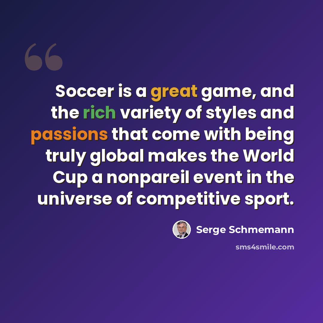 “Soccer is a great game, and the rich variety of styles and passions that come with being truly global makes the World Cup a nonpareil event in the universe of competitive sport.” quote by Serge Schmemann