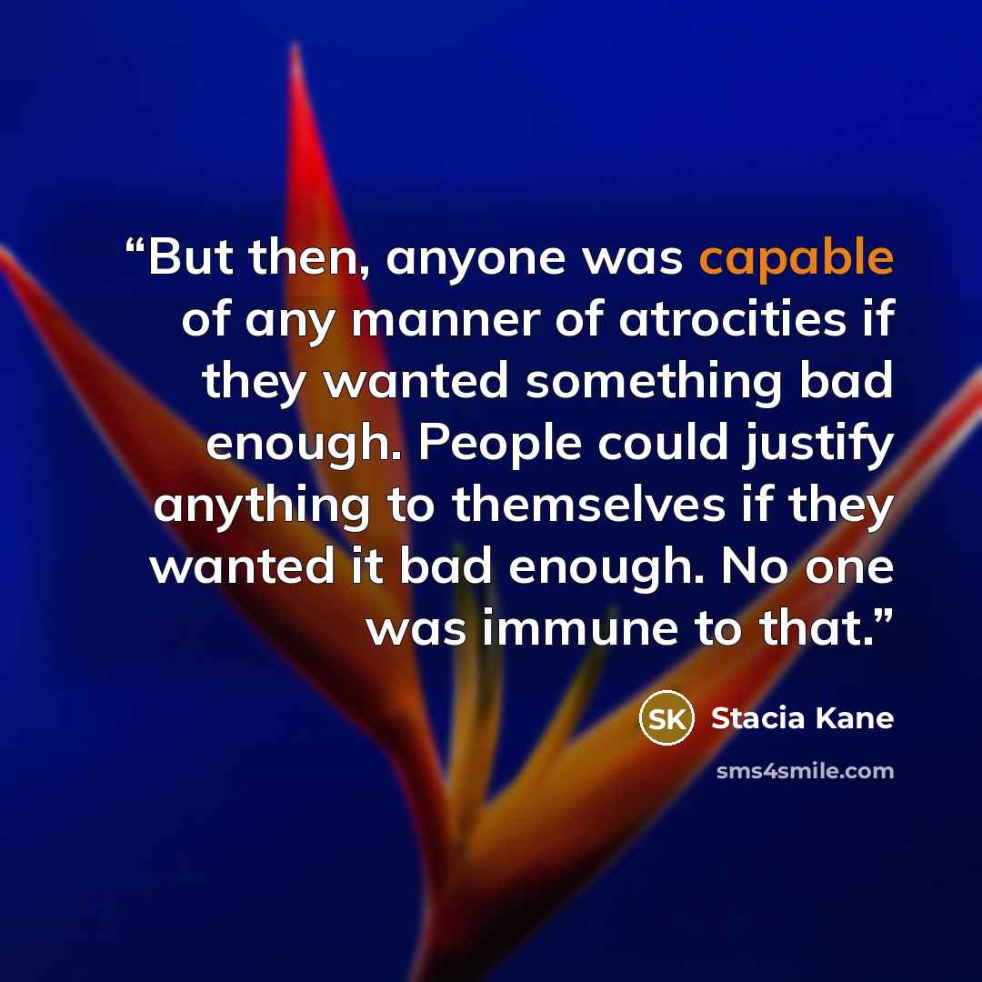 “But then, anyone was capable of any manner of atrocities if they wanted something bad enough. People could justify anything to themselves if they wanted it bad enough. No one was immune to that.” quote by Stacia Kane