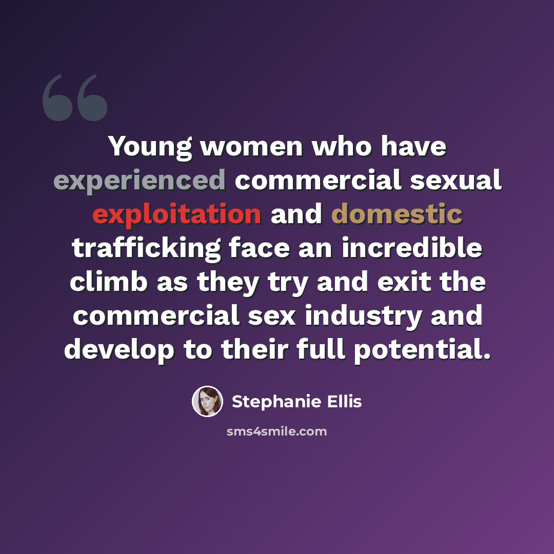 “Young women who have experienced commercial sexual exploitation and domestic trafficking face an incredible climb as they try and exit the commercial sex industry and develop to their full potential.” quote by Stephanie Ellis