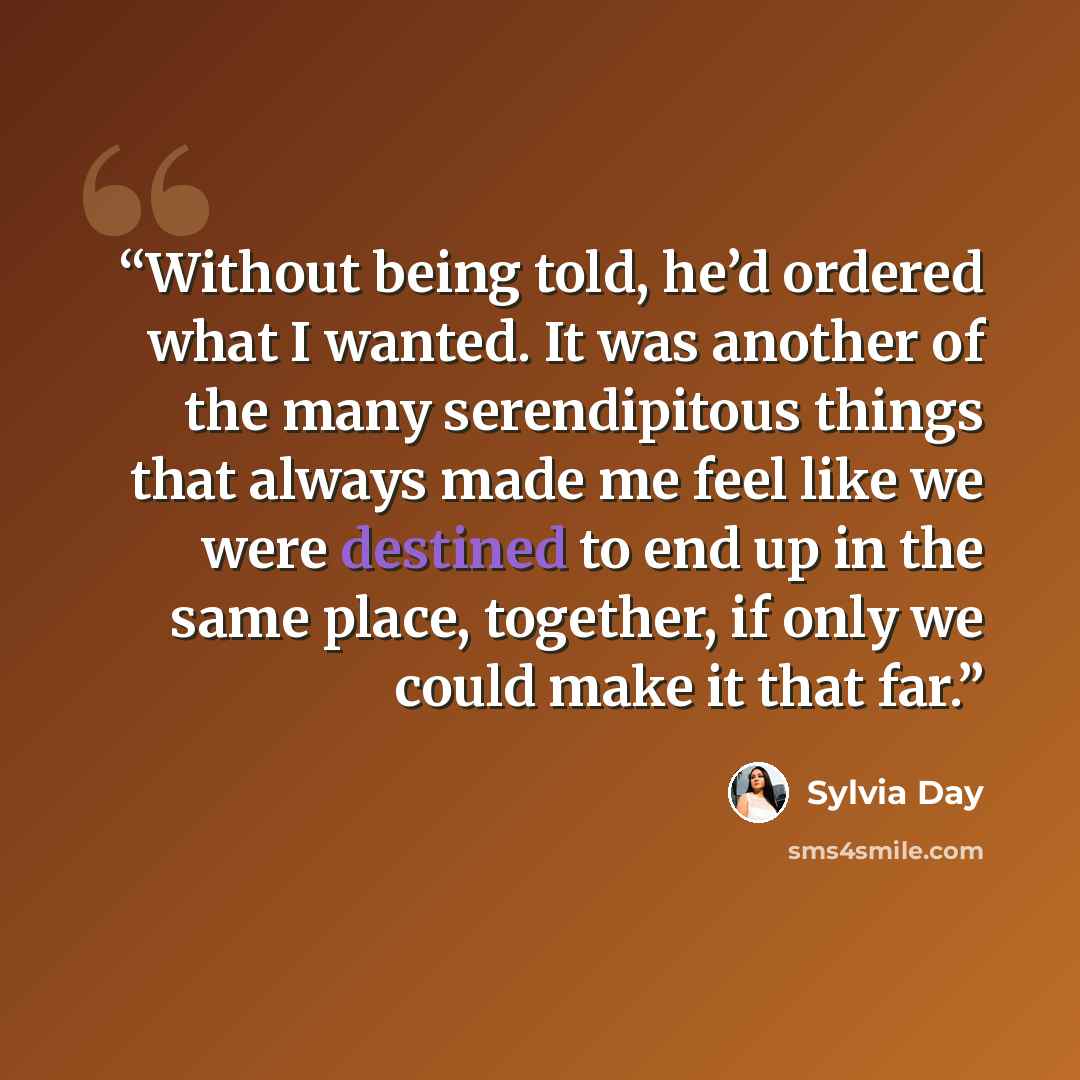 “Without being told, he’d ordered what I wanted. It was another of the many serendipitous things that always made me feel like we were destined to end up in the same place, together, if only we could make it that far.” quote by Sylvia Day