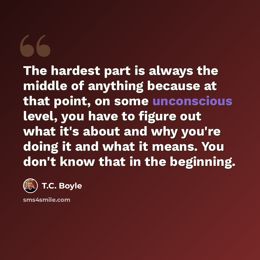 “The hardest part is always the middle of anything because at that point, on some unconscious level, you have to figure out what it's about and why you're doing it and what it means. You don't know that in the beginning.” quote by T.C. Boyle