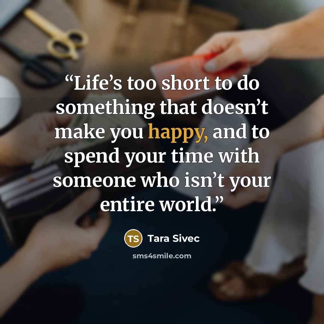 “Life’s too short to do something that doesn’t make you happy, and to spend your time with someone who isn’t your entire world.” quote by Tara Sivec