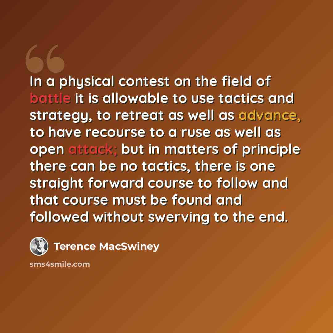 “In a physical contest on the field of battle it is allowable to use tactics and strategy, to retreat as well as advance, to have recourse to a ruse as well as open attack; but in matters of principle there can be no tactics, there is one straight forward course to follow and that course must be…” quote by Terence MacSwiney