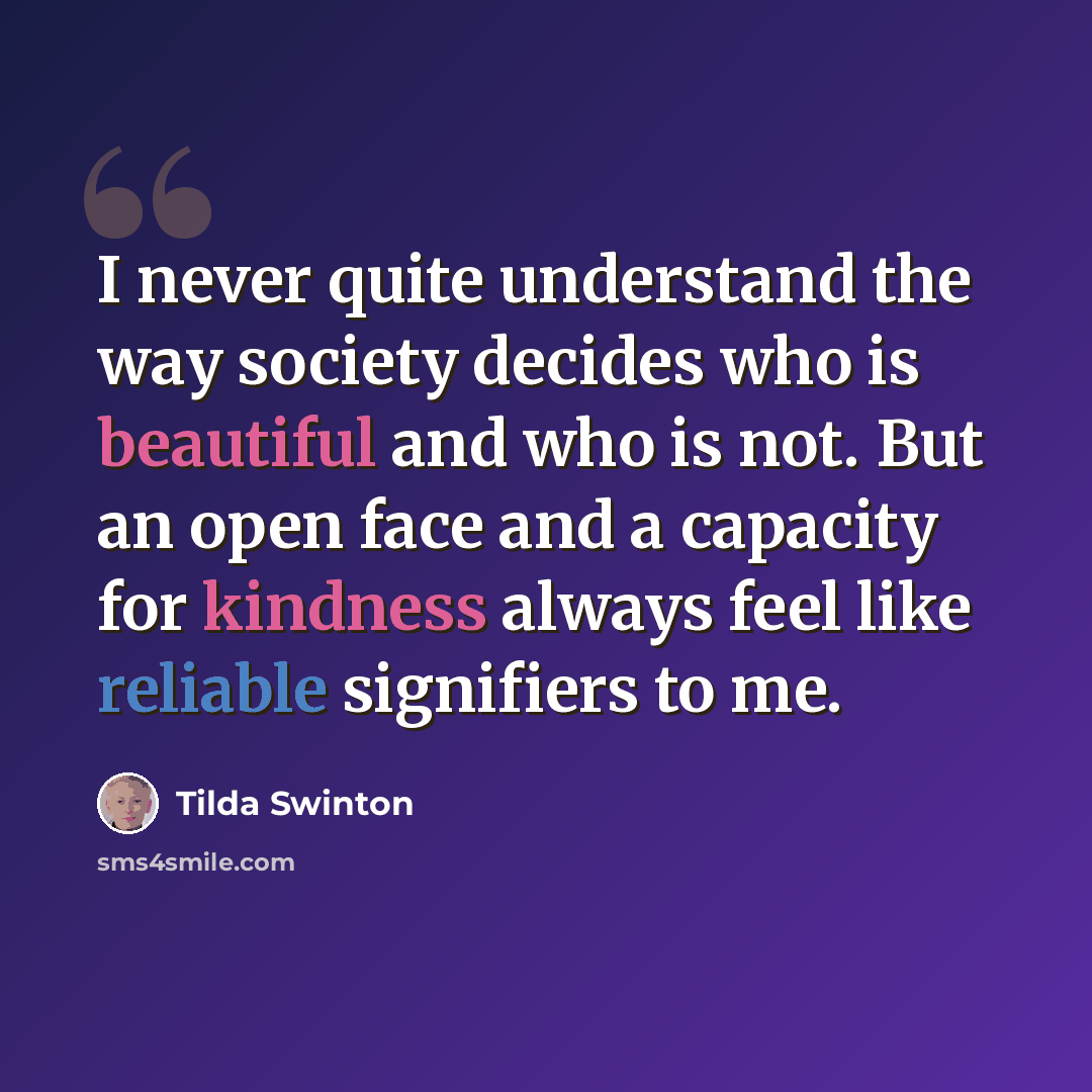 “I never quite understand the way society decides who is beautiful and who is not. But an open face and a capacity for kindness always feel like reliable signifiers to me.” quote by Tilda Swinton