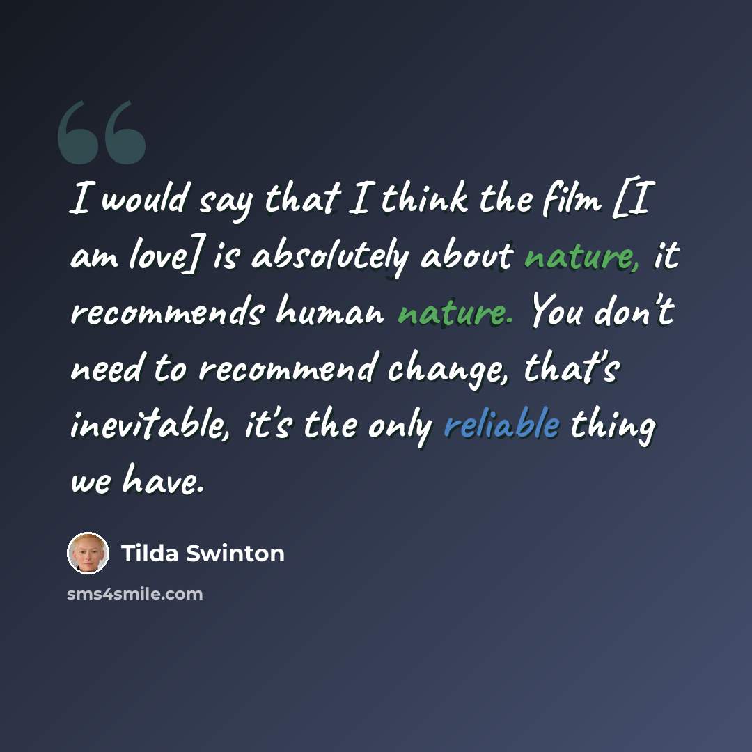 “I would say that I think the film [I am love] is absolutely about nature, it recommends human nature. You don't need to recommend change, that's inevitable, it's the only reliable thing we have.” quote by Tilda Swinton