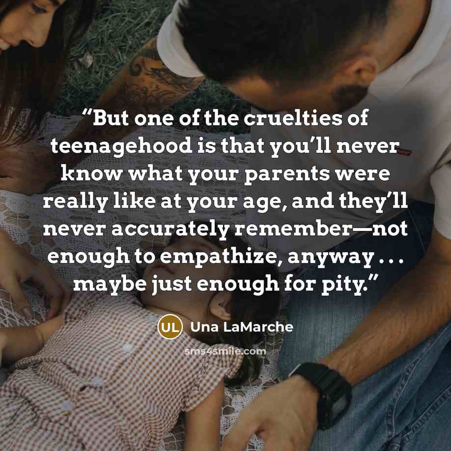 “But one of the cruelties of teenagehood is that you’ll never know what your parents were really like at your age, and they’ll never accurately remember—not enough to empathize, anyway . . . maybe just enough for pity.” quote by Una LaMarche