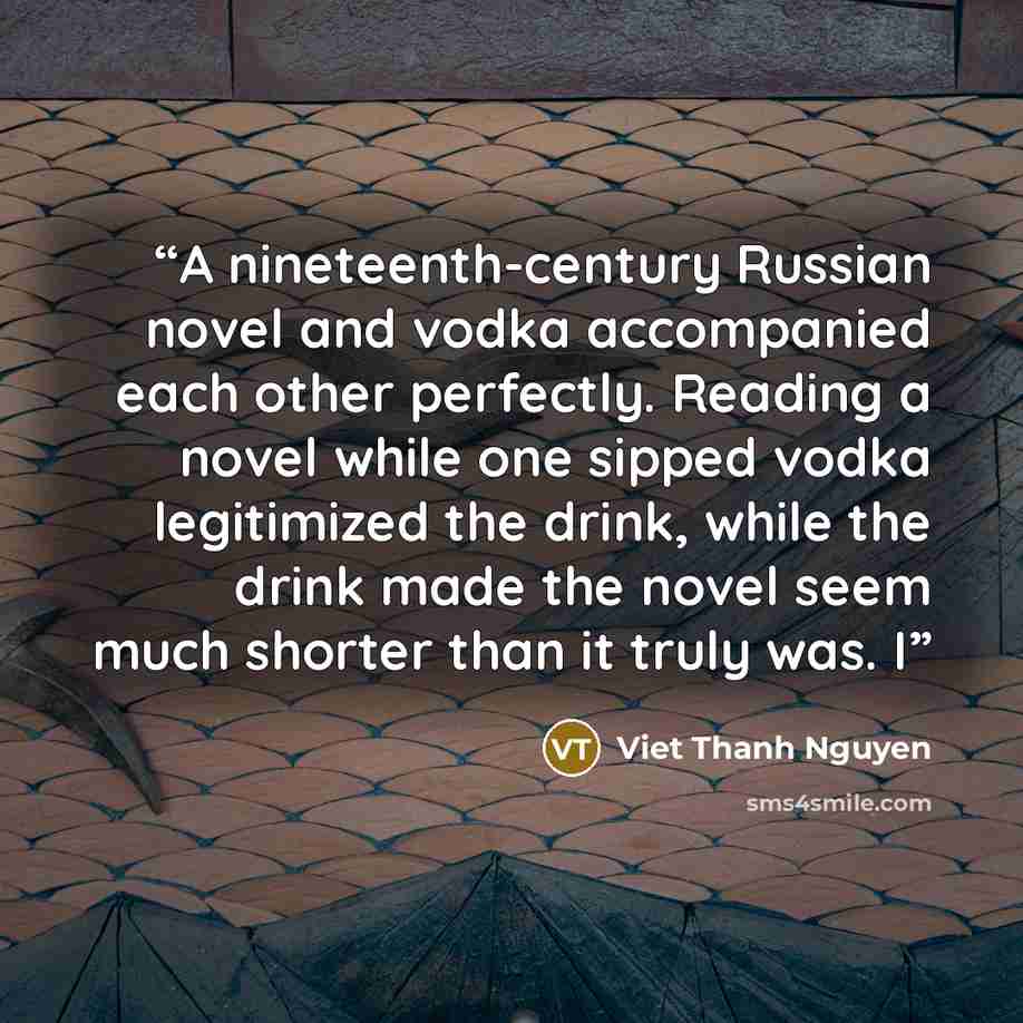“A nineteenth-century Russian novel and vodka accompanied each other perfectly. Reading a novel while one sipped vodka legitimized the drink, while the drink made the novel seem much shorter than it truly was. I” quote by Viet Thanh Nguyen
