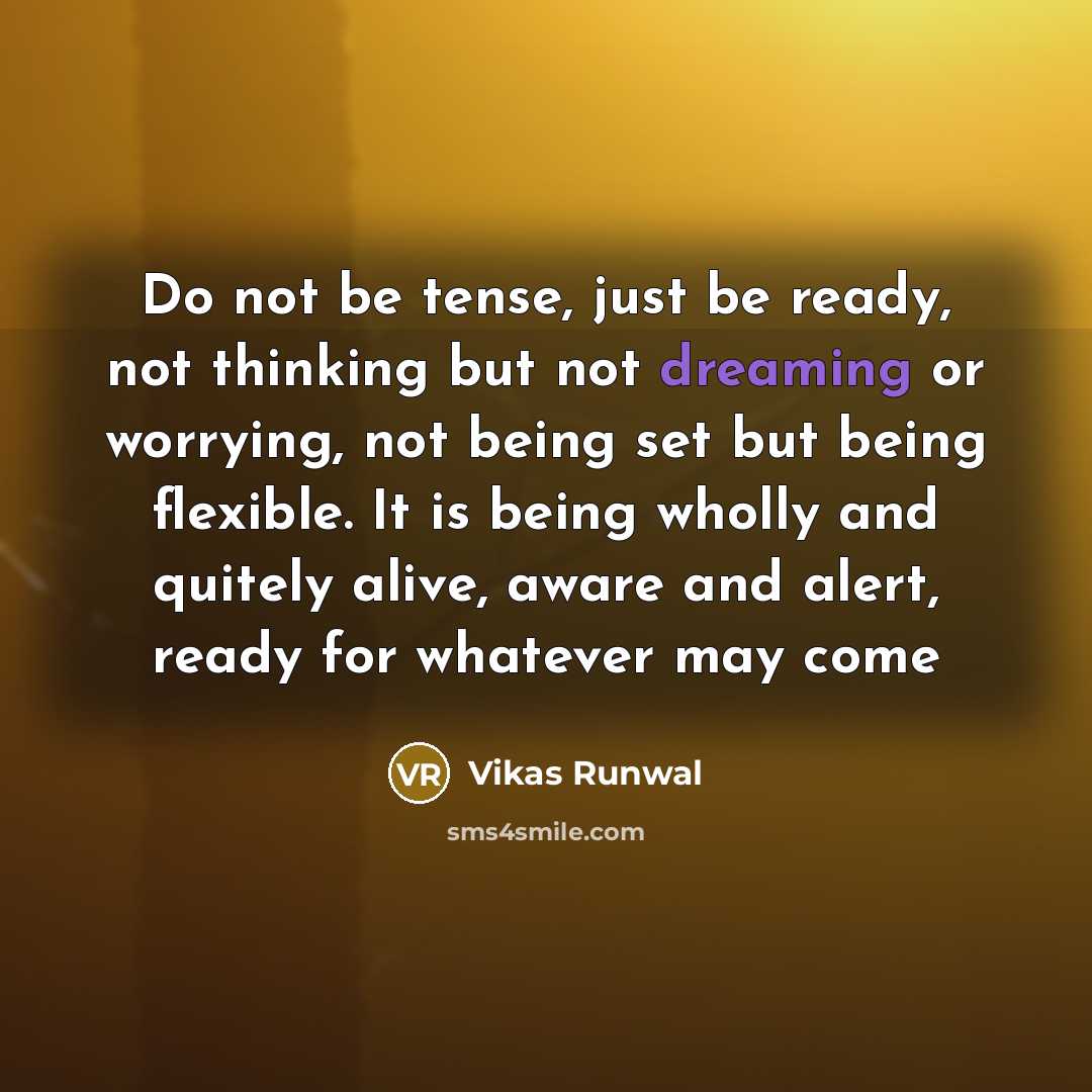 “Do not be tense, just be ready, not thinking but not dreaming or worrying, not being set but being flexible. It is being wholly and quitely alive, aware and alert, ready for whatever may come” quote by Vikas Runwal