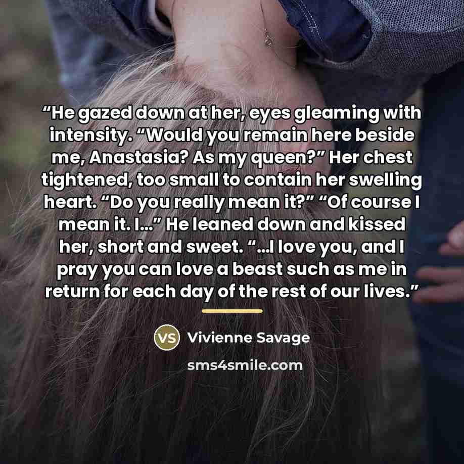“He gazed down at her, eyes gleaming with intensity. “Would you remain here beside me, Anastasia? As my queen?” Her chest tightened, too small to contain her swelling heart. “Do you really mean it?” “Of course I mean it. I…” He leaned down and kissed her, short and sweet. “…I love you, and I pray…” quote by Vivienne Savage