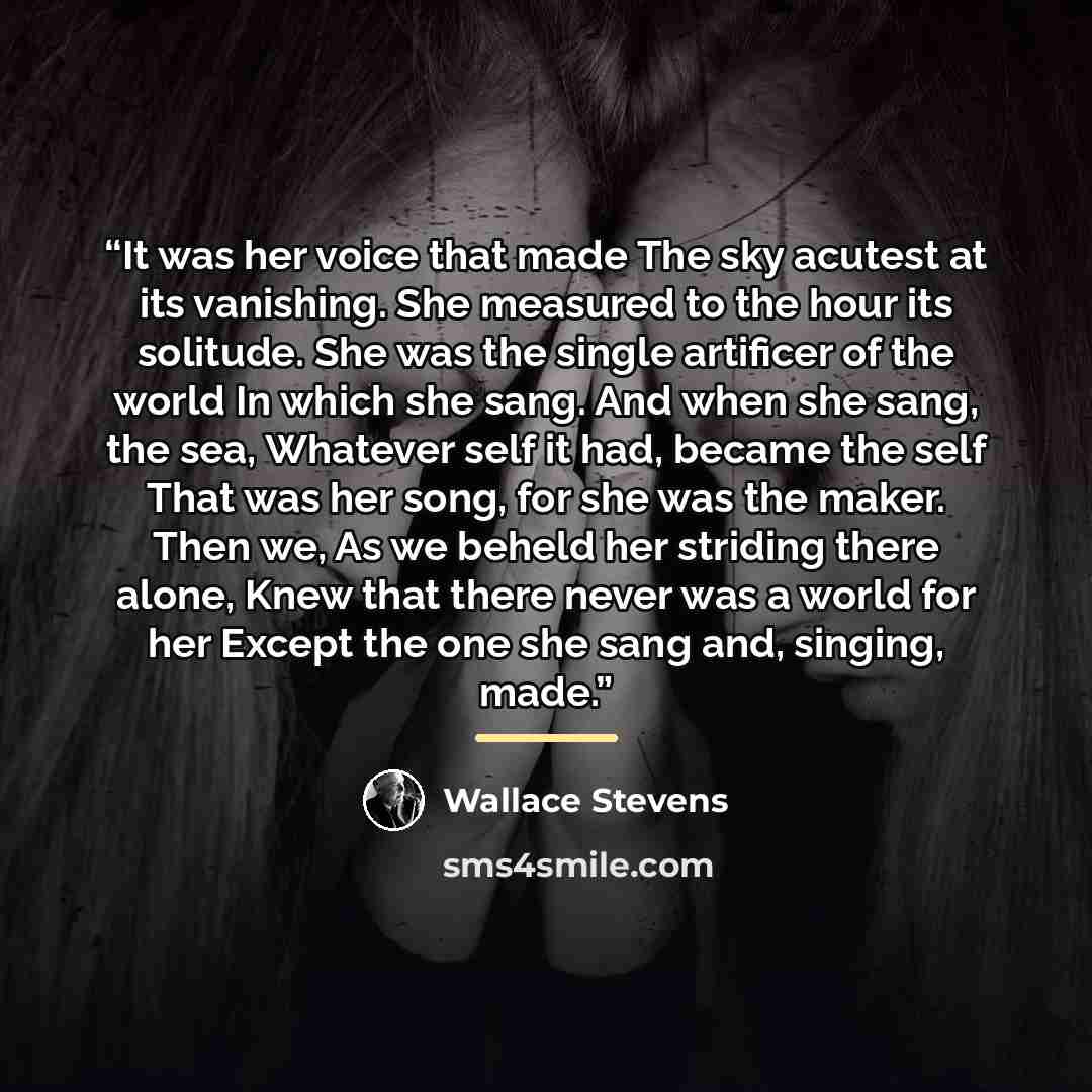 “It was her voice that made The sky acutest at its vanishing. She measured to the hour its solitude. She was the single artificer of the world In which she sang. And when she sang, the sea, Whatever self it had, became the self That was her song, for she was the maker. Then we, As we beheld her…” quote by Wallace Stevens