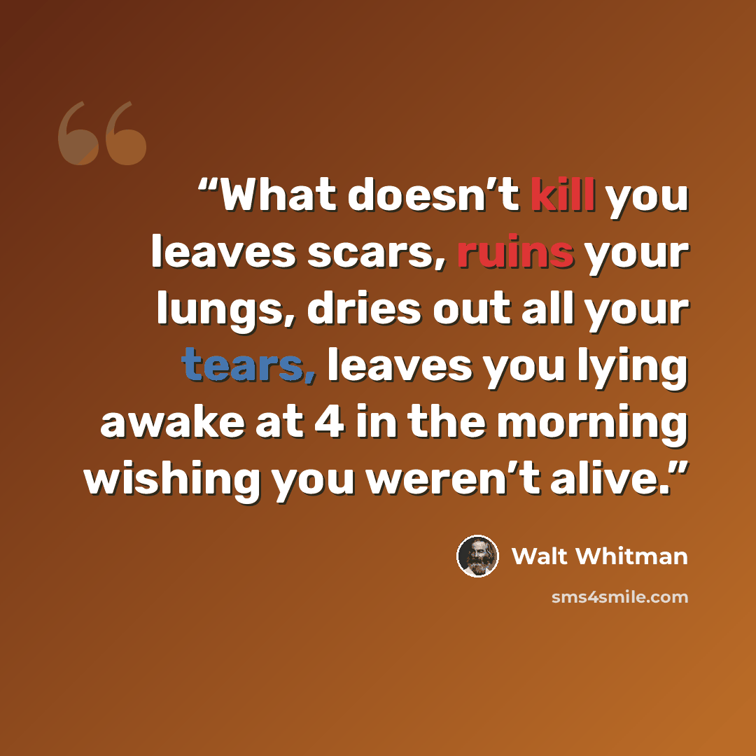 “What doesn’t kill you leaves scars, ruins your lungs, dries out all your tears, leaves you lying awake at 4 in the morning wishing you weren’t alive.” quote by Walt Whitman