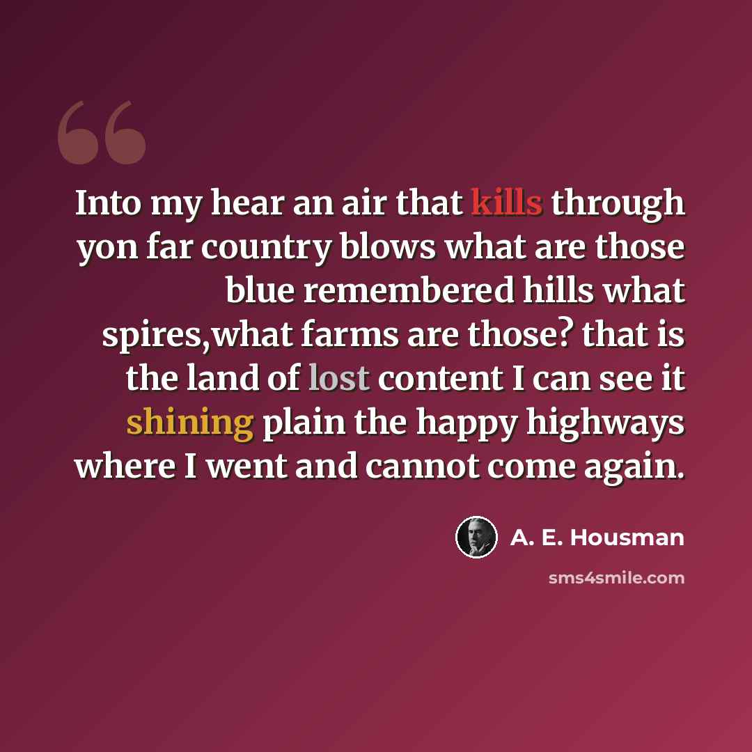 “Into my hear an air that kills through yon far country blows what are those blue remembered hills what spires,what farms are those? that is the land of lost content I can see it shining plain the happy highways where I went and cannot come again.” quote by A. E. Housman
