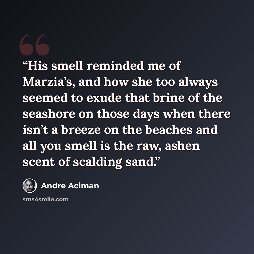 “His smell reminded me of Marzia’s, and how she too always seemed to exude that brine of the seashore on those days when there isn’t a breeze on the beaches and all you smell is the raw, ashen scent of scalding sand.” quote by André Aciman