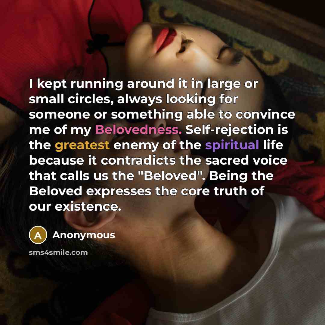 “I kept running around it in large or small circles, always looking for someone or something able to convince me of my Belovedness. Self-rejection is the greatest enemy of the spiritual life because it contradicts the sacred voice that calls us the "Beloved". Being the Beloved expresses the core…” quote by Anonymous